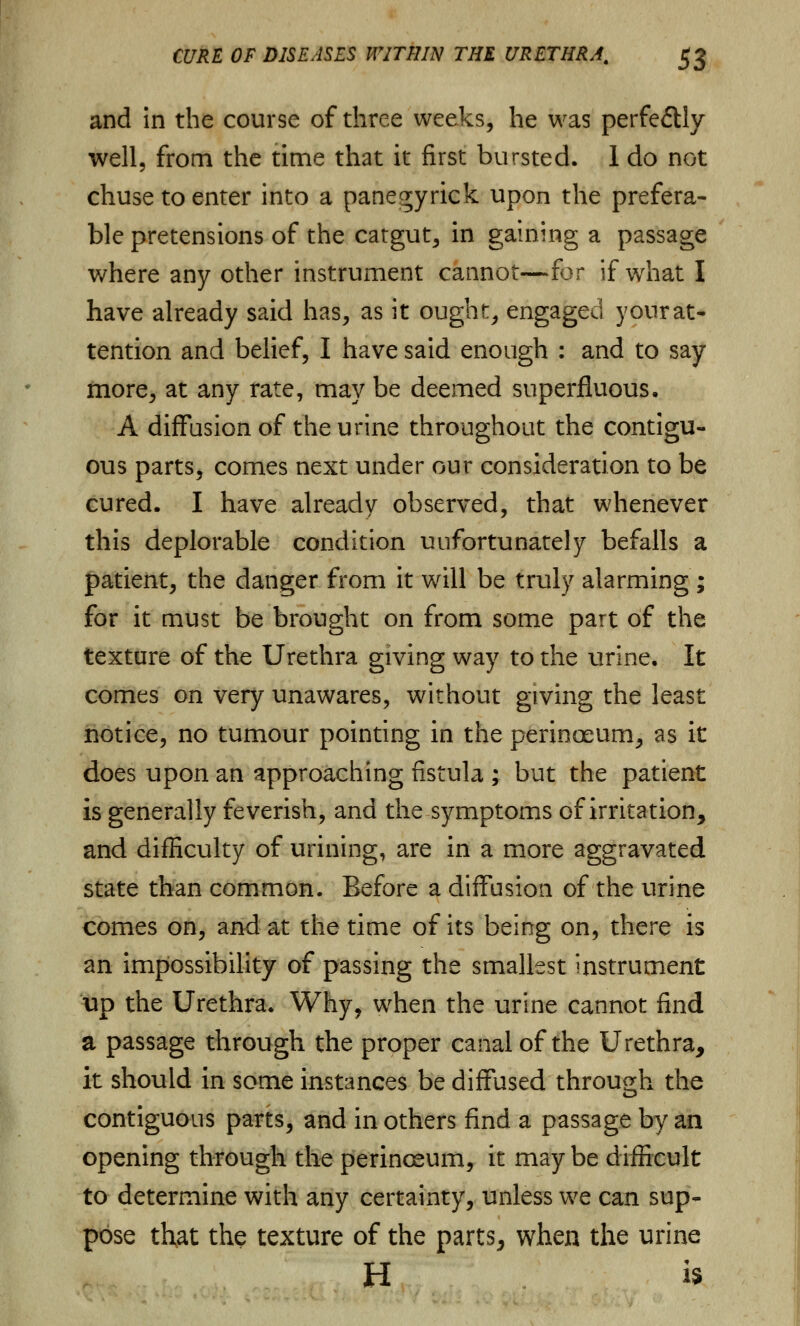 and in the course of three weeks, he was perfectly well, from the time that it first bursted. 1 do not chuse to enter into a panegyrick upon the prefera- ble pretensions of the catgut, in gaining a passage where any other instrument cannot—for if what I have already said has, as it ought, engaged your at- tention and belief, I have said enough : and to say more, at any rate, may be deemed superfluous. A diffusion of the urine throughout the contigu- ous parts, comes next under our consideration to be cured. I have already observed, that whenever this deplorable condition uufortunately befalls a patient, the danger from it will be truly alarming ; for it must be brought on from some part of the texture of the Urethra giving way to the urine. It comes on very unawares, without giving the least notice, no tumour pointing in the perinoeum, as it does upon an approaching fistula ; but the patient is generally feverish, and the symptoms of irritation, and difficulty of urining, are in a more aggravated state than common. Before a diffusion of the urine comes on, and at the time of its being on, there is an impossibility of passing the smallest instrument up the Urethra. Why, when the urine cannot find a passage through the proper canal of the Urethra, it should in some instances be diffused through the contiguous parts, and in others find a passage by an opening through the perinosum, it may be difficult to determine with any certainty, unless we can sup- pose that the texture of the parts, when the urine H is