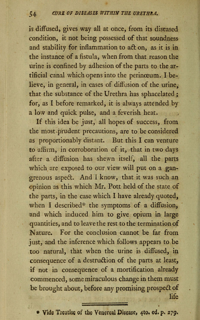 is diffused, gives way all at once, from its diseased condition, it not being possessed of that soundness and stability for inflammation to aft on, as it is in the instance of a fistula, when from that reason the urine is confined by adhesion of the parts to the ar- tificial canal which opens into the perinoeum. I be- lieve, in general, in cases of diffusion of the urine, that the substance of the Urethra has sphacelated; for, as I before remarked, it is always attended by a low and quick pulse, and a feverish heat. If this idea be just, all hopes of success, from the most-prudent precautions, are to be considered as proportionably distant. But this I can venture to affirm, in corroboration of it, that in two days after a diffusion has shewn itself, all the parts which are exposed to our view will put on a gan- grenous aspe6h And I know, that it was such an opinion as this which Mr. Pott held of the state of the parts, in the case which I have already quoted, when I described* the symptoms of a diffusion, and which induced him to give opium in large quantities, and to leave the rest to the termination of Nature. For the conclusion cannot be far from just, and the inference which follows appears to be too natural, that when the urine is diffused, in consequence of a destruction of the parts at least, if not in consequence of a mortification already commenced, some miraculous change in them must be brought about, before any promising prosped of life • Vide Treatise of the Venereal Disease, 4to« ed. p. 279*
