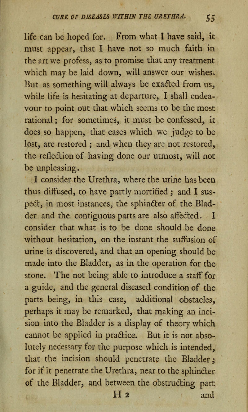life can be hoped for. From what I have said, it must appear, that I have not so much faith in the art we profess, as to promise that any treatment which may be laid down, will answer our wishes* But as something will always be exafted from us, while life is hesitating at departure, I shall endea- vour to point out that which seems to be the most rational; for sometimes, it must be confessed, it does so happen, that cases which we judge to be lost, are restored ; and when they are not restored, the reflection of having done our utmost, will not be unpleasing. I consider the Urethra, where the urine has been thus diffused, to have partly mortified ; and I sus- pect, in most instances, the sphindter of the Blad- der and the contiguous parts are also affected- I consider that what is to be done should be done without hesitation, on the instant the suffusion of urine is discovered, and that an opening should be made into the Bladder, as in the operation for the stone. The not being able to introduce a staff for a guide, and the general diseased condition of the parts being, in this case, additional obstacles, perhaps it may be remarked, that making an inci- sion into the Bladder is a display of theory which cannot be applied in pradtice. But it is not abso- lutely necessary for the purpose which is intended, that the incision should penetrate the Bladder; for if it penetrate the Urethra, near to the sphincter of the Bladder, and between the obstru&ing part H 2