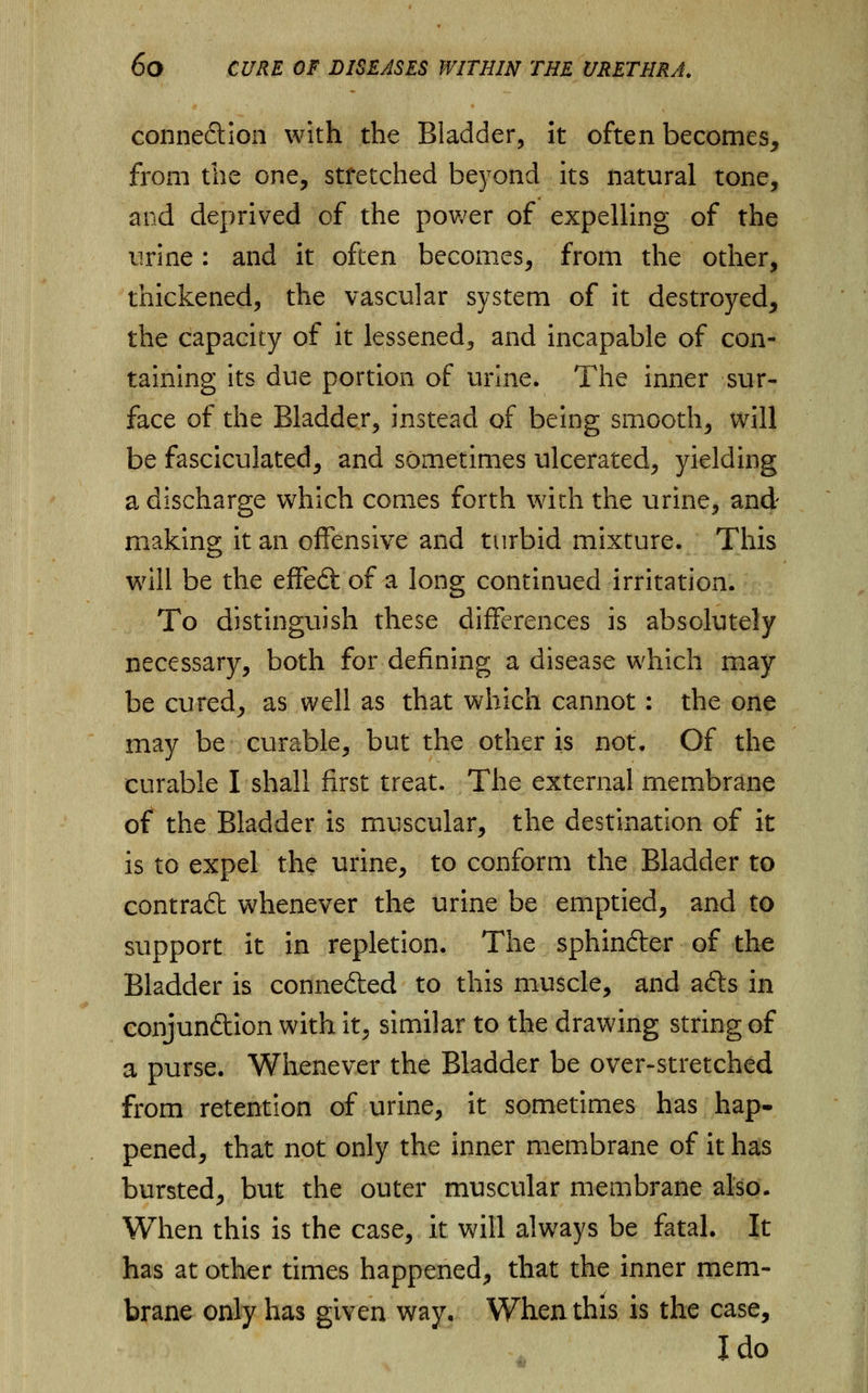 connexion with the Bladder, it often becomes, from the one, stretched beyond its natural tone, and deprived of the power of expelling of the urine: and it often becomes, from the other, thickened, the vascular system of it destroyed, the capacity of it lessened, and incapable of con- taining its due portion of urine. The inner sur- face of the Bladder, instead of being smooth, will be fasciculated, and sometimes ulcerated, yielding a discharge which comes forth with the urine, and making it an offensive and turbid mixture. This will be the effedt of a long continued irritation. To distinguish these differences is absolutely necessary, both for defining a disease which may- be cured, as well as that which cannot: the one may be curable, but the other is not. Of the curable I shall first treat. The external membrane of the Bladder is muscular, the destination of it is to expel the urine, to conform the Bladder to contradt whenever the urine be emptied, and to support it in repletion. The sphindter of the Bladder is connected to this muscle, and afts in conjun&ion with it, similar to the drawing string of a purse. Whenever the Bladder be over-stretched from retention of urine, it sometimes has hap- pened, that not only the inner membrane of it has bursted, but the outer muscular membrane also. When this is the case, it will always be fatal. It has at other times happened, that the inner mem- brane only has given way. When this is the case, I do