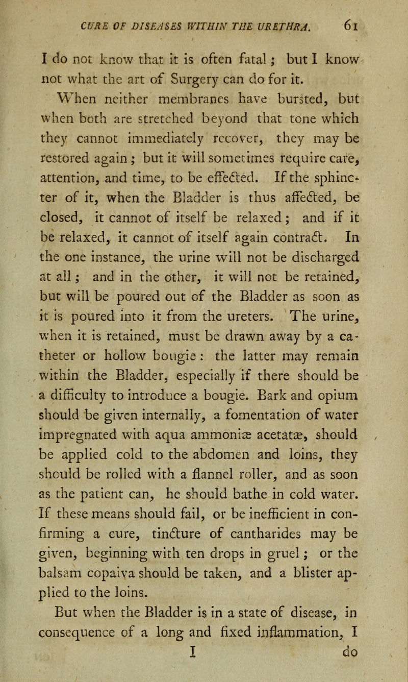 I do not know that it is often fatal; but I know- not what the art of Surgery can do for it. When neither membranes have bursted, but when both are stretched beyond that tone which they cannot immediately recover, they may be restored again ; but it will sometimes require care, attention, and time, to be effefted. If the sphinc- ter of it, when the Bladder is thus affe&ed, be closed, it cannot of itself be relaxed; and if it be relaxed, it cannot of itself again contract. In the one instance, the urine will not be discharged at all; and in the other, it will not be retained, but will be poured out of the Bladder as soon as it is poured into it from the ureters. The urine, when it is retained, must be drawn away by a ca- theter or hollow bougie : the latter may remain within the Bladder5 especially if there should be a difficulty to introduce a bougie. Bark and opium should be given internally, a fomentation of water impregnated with aqua ammonite acetate, should be applied cold to the abdomen and loins, they should be rolled with a flannel roller, and as soon as the patient can, he should bathe in cold water. If these means should fail, or be inefficient in con- firming a cure, tindlure of cantharides may be given, beginning with ten drops in gruel; or the balsam copaiva should be taken, and a blister ap- plied to the loins. But when the Bladder is in a state of disease, in consequence of a long and fixed inflammation, I I do