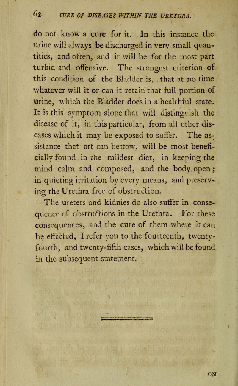 do not know a cure for it. In this instance the urine will always be discharged in very small quan- tities^ and often, and it will be for the most part turbid and offensive. The strongest criterion of this condition of the Bladder is, that at no time whatever will it or can it retain that full portion of urine, which the Bladder does in a healthful state; It is this symptom alone that will distinguish the disease of it, in this particular from all other dis- eases which it may be exposed to suffer. The asT sistance that art can bestow, will be most benefi- cially found in the mildest diet, in keening the mind calm and composed, and the body open; in quieting irritation by every means, and preserv- ing the Urethra free of obstruction. The ureters and kidnies do also suffer in conse- quence of obstru&ions in the Urethra. For these consequences, and the cure of them where it can be effected, I refer you to the fourteenth, twenty- fourth, and twenty-fifth cases, which will be found in the subsequent statement. ON