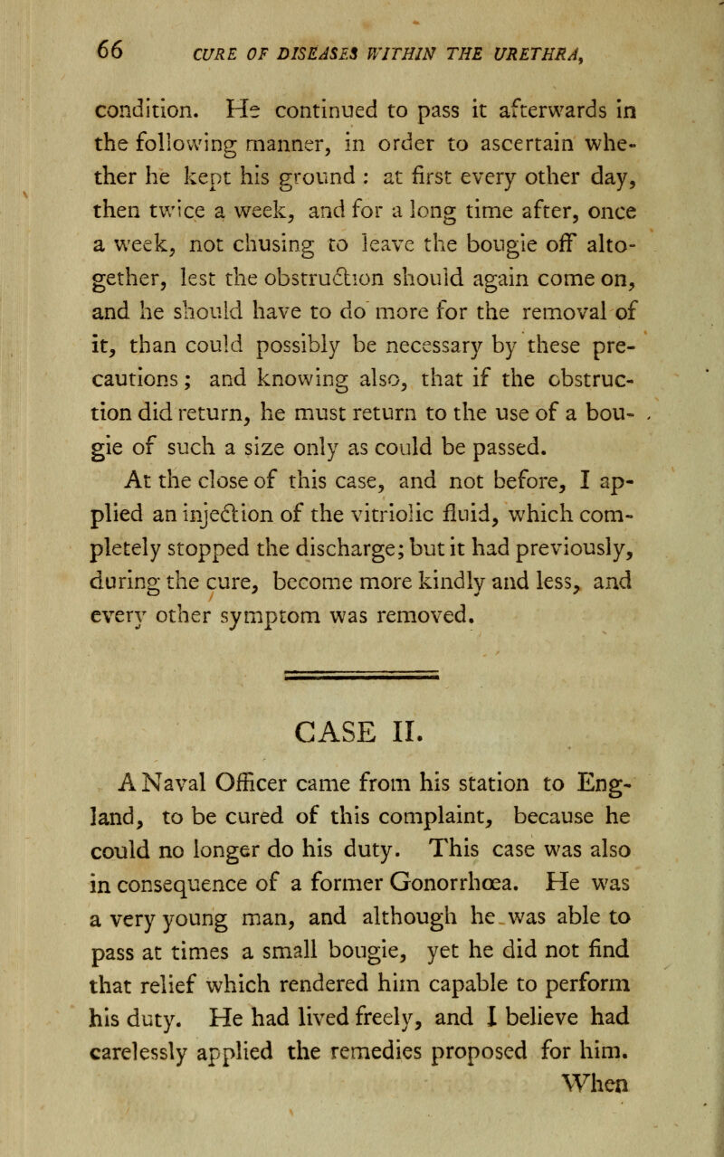 condition. He continued to pass it afterwards in the following manner, in order to ascertain whe- ther he kept his ground : at first every other day, then twice a week, and for a long time after, once a w;eek, not chusing to leave the bougie off alto- gether, lest the obstruction should again come on, and he should have to do more for the removal of it, than could possibly be necessary by these pre- cautions ; and knowing also, that if the obstruc- tion did return, he must return to the use of a bou- gie of such a size only as could be passed. At the close of this case, and not before, I ap- plied an injection of the vitriolic fluid, which com- pletely stopped the discharge; but it had previously, during the cure, become more kindly and less, and every other symptom was removed. CASE II. A Naval Officer came from his station to Eng- land, to be cured of this complaint, because he could no longer do his duty. This case was also in consequence of a former Gonorrhoea. He was a very young man, and although he was able to pass at times a small bougie, yet he did not find that relief which rendered him capable to perform his duty. He had lived freely, and I believe had carelessly applied the remedies proposed for him. When