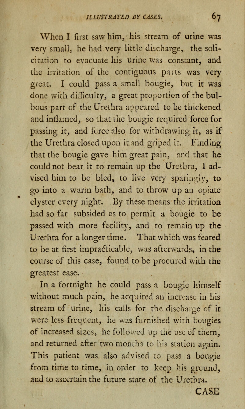 When I first saw him, his stream of urine was very small, he had very little discharge, the soli- citation to evacuate his urine was conscant, and the irritation of the contiguous parts was very great. I could pass a small bougie, but it was done with difficulty, a great proportion of the bul- bous part of the Urethra appeared to be thickened and inflamed, so that the bougie required force for passing it, and fcrce also for withdrawing It, as if the Urethra closed upon it and griped it, Finding that the bougie gave him great pain, and that he could not bear it to remain up the Urethra, I ad- vised him to be bled, to live very sparingly, to go into a warm bath, and to throw up an opiate clyster every night. By these means the irritation had so far subsided 2s to permit a bougie to be passed with more facility, and to remain up the Urethra for a longer time. That which was feared to be at first impracticable, was afterwards, in the course of this case, found to be procured with the greatest ease. In a fortnight he could pass a bougie himself without much pain, he acquired an increase in his stream of urine, his calls for the discharge of it were less frequent, he was furnished with bougies of increased sizes, he followed up the use of tnem, and returned after two months to his station again. This patient was also advised to pass a bougie from time to time, in order to keep bis ground, and to ascertain the future state of the Urethra. CASE