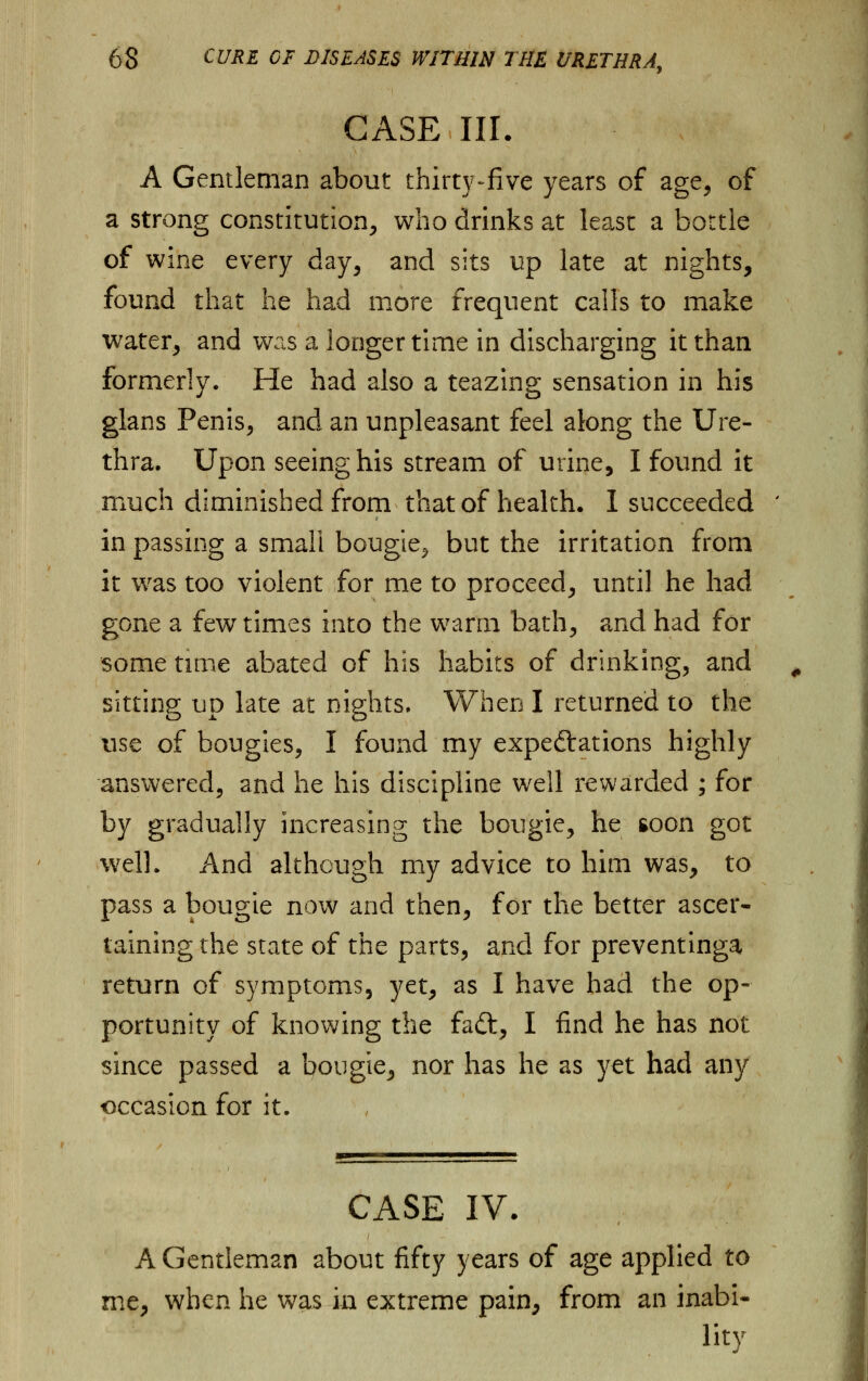 CASE III. A Gentleman about thirty-five years of age, of a strong constitution, who drinks at least a bottle of wine every day, and sits up late at nights, found that he had more frequent calls to make water, and was a longer time in discharging it than formerly. He had also a teazing sensation in his glans Penis, and an unpleasant feel along the Ure- thra. Upon seeing his stream of urine, I found it much diminished from that of health. I succeeded in passing a small bougie^ but the irritation from it was too violent for me to proceed, until he had gone a few times into the warm bath, and had for some time abated of his habits of drinking, and sitting up late at nights. When I returned to the use of bougies, I found my expectations highly answered, and he his discipline well rewarded ; for by gradually increasing the bougie, he soon got well. And although my advice to him was, to pass a bougie now and then, for the better ascer- taining the state of the parts, and for preventinga return of symptoms, yet, as I have had the op- portunity of knowing the faft, I find he has not since passed a bougie, nor has he as yet had any occasion for it. CASE IV. A Gentleman about fifty years of age applied to me, when he was in extreme pain, from an inabi- lity