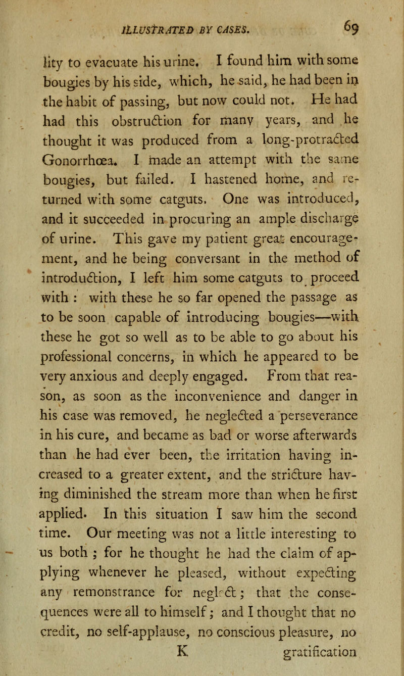 lity to evacuate his urine. I found him with some bougies by his side, which, he said, he had been in the habit of passing, but now could not. He had had this obstruAion for many years, and he thought it was produced from a long-protra&ed Gonorrhoea* I made an attempt with the same bougies, but failed. I hastened home, and re- turned with some catguts. One was introduced, and it succeeded in procuring an ample discharge of urine. This gave my patient great encourage- ment, and he being conversant in the method of introdu&ion, I left him some catguts to proceed with : with these he so far opened the passage as to be soon capable of introducing bougies—with these he got so well as to be able to go about his professional concerns, in which he appeared to be very anxious and deeply engaged. From that rea- son, as soon as the inconvenience and danger in his case was removed, he negledted a perseverance in his cure, and became as bad or worse afterwards than he had ever been, the irritation having in- creased to a greater extent, and the stricture hav- ing diminished the stream more than when he first applied. In this situation I saw him the second time. Our meeting was not a little interesting to us both ; for he thought he had the claim of ap- plying whenever he pleased, without expe&ing any remonstrance for neglrdt; that the conse- quences were all to himself; and I thought that no credit, no self-applause, no conscious pleasure, no K gratification