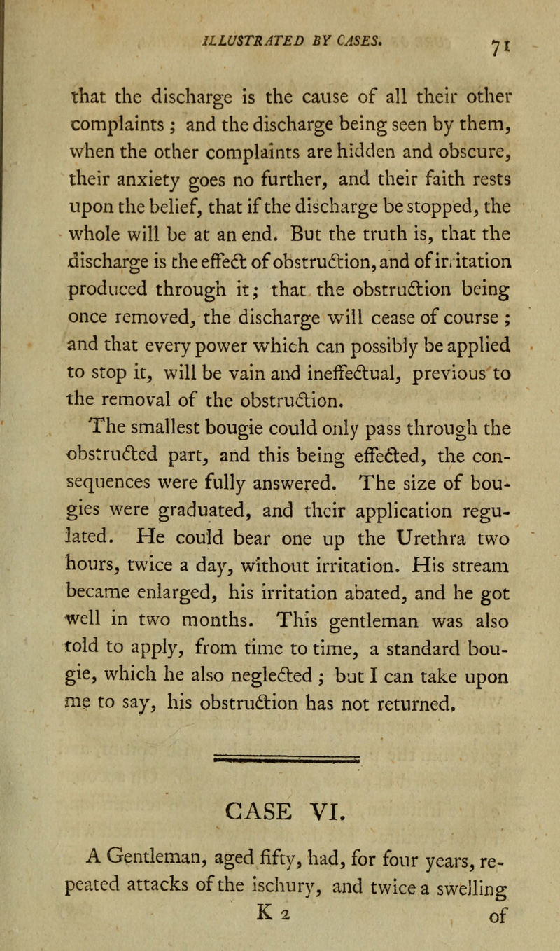 7* that the discharge is the cause of all their other complaints; and the discharge being seen by them, when the other complaints are hidden and obscure, their anxiety goes no further, and their faith rests upon the belief, that if the discharge be stopped, the whole will be at an end. But the truth is, that the discharge is theeffeCt of obstruction, and of irritation produced through it; that the obstruction being once removed, the discharge will cease of course ; and that every power which can possibly be applied to stop it, will be vain and ineffectual, previous to the removal of the obstruction. The smallest bougie could only pass through the obstructed part, and this being effeCted, the con- sequences were fully answered. The size of bou- gies were graduated, and their application regu- lated. He could bear one up the Urethra two hours, twice a day, without irritation. His stream became enlarged, his irritation abated, and he got well in two months. This gentleman was also told to apply, from time to time, a standard bou- gie, which he also negleCted ; but I can take upon me to say, his obstruction has not returned. CASE VI. A Gentleman, aged fifty, had, for four years, re- peated attacks of the ischury, and twice a swelling K2 of