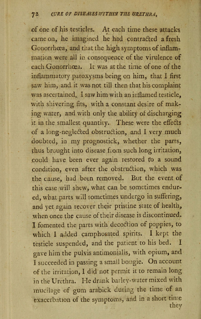 of one of his testicles. At each time these attack^ » came on, he imagined he had contracted a fresh Gonorrhoea, and that the high symptoms of inflam- mation were all in consequence of the virulence of each Gonorrhoea. It was at the time of one of the inflammatory paroxysms being on him, that I first saw him, and it was not till then that his complaint was ascertained. I saw him-with an inflamed testicle, with shivering fits, with a constant desire of mak- ing water, and with only the ability of discharging it in the smallest quantity. These were the effedts of a long-neglected obstruction, and I very much doubted, in my prognostick, whether the parrs, thus brought into disease fiom such long irritation, could have been ever again restored to a sound condition, even after the obstrudion, which was the cause, had been removed. But the event of this case will shew, what can be sometimes endur- ed, what parts will sometimes undergo in suffering, and yet again recover their pristine state of health, when once the cause of their disease is discontinued. I fomented the parts with deco£Hon of poppies, to which I added camphorated spirits. I kept the testicle suspended, and the patient to his bed. I gave him the pulvis antimonialis, with opium, and I succeeded in passing a small bougie. On account of the irritation, I did not permit it to remain long in the Urethra. He drank barley-water mixed with mucilage of gum arabick during the time of an exacerbation of the symptoms, and in a short time they