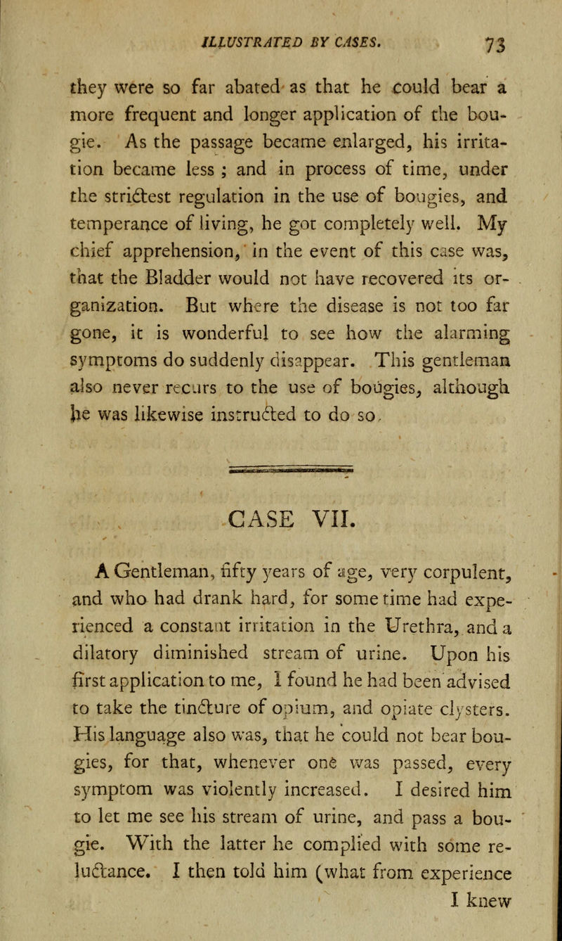 they were so far abated as that he could bear a more frequent and longer application of the bou- gie. As the passage became enlarged, his irrita- tion became less ; and in process of time, under the strictest regulation in the use of bougies, and temperance of living, he got completely well. My chief apprehension, in the event of this case was, that the Bladder would not have recovered its or- ganization. But where the disease is not too far gone, it is wonderful to see how the alarming symptoms do suddenly disappear. This gentleman also never recurs to the use of bougies, although Jie was likewise instructed to do so, CASE VII. A Gentleman, fifty years of age, very corpulent, and who had drank hard, for sometime had expe- rienced a constant irritation in the Urethra, and a dilatory diminished stream of urine. Upon his first application to me, I found he had been advised to take the tincture of opium, and opiate clysters. His language also was, that he could not bear bou- gies, for that, whenever one was passed, every symptom was violently increased. I desired him to let me see his stream of urine, and pass a bou- gie. With the latter he complied with some re- lu&ance. I then told him (what from experience I knew