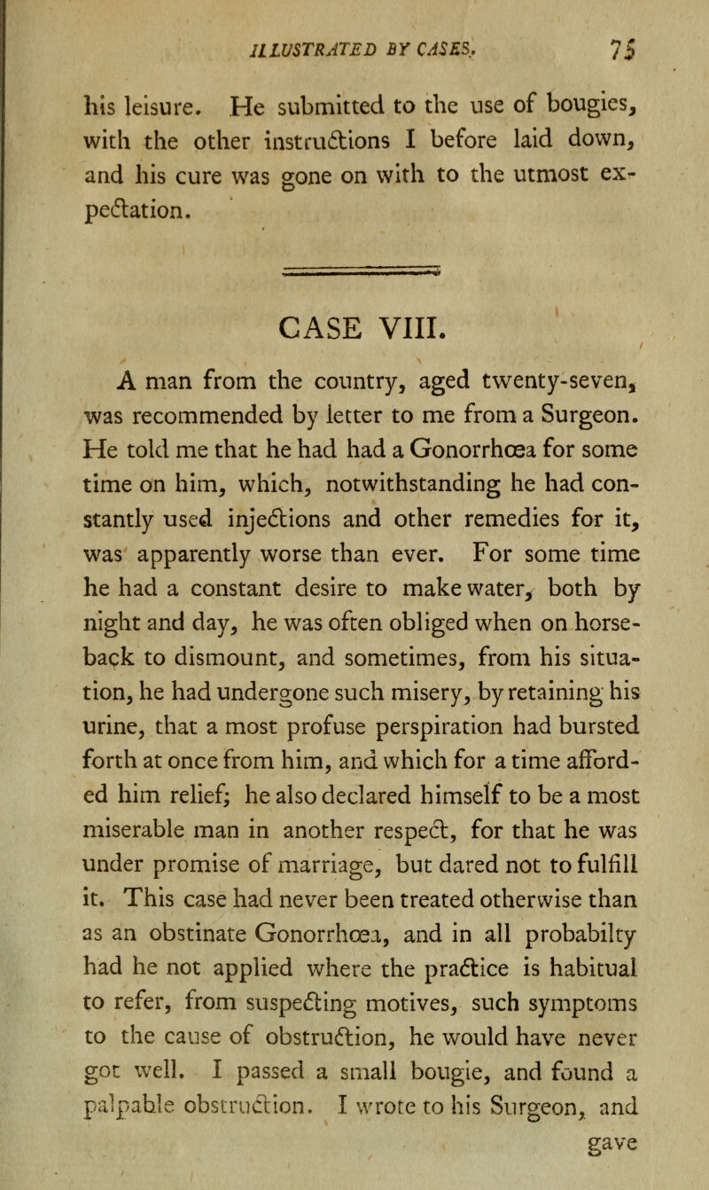 his leisure. He submitted to the use of bougies, with the other instructions I before laid down, and his cure was gone on with to the utmost ex- pectation. CASE VIII. A man from the country, aged twenty-seven, was recommended by letter to me from a Surgeon. He told me that he had had a Gonorrhoea for some time on him, which, notwithstanding he had con- stantly used injections and other remedies for it, was apparently worse than ever. For some time he had a constant desire to make water, both by night and day, he was often obliged when on horse- back to dismount, and sometimes, from his situa- tion, he had undergone such misery, by retaining his urine, that a most profuse perspiration had bursted forth at once from him, and which for a time afford- ed him relief; he also declared himself to be a most miserable man in another respect, for that he was under promise of marriage, but dared not to fulfill it. This case had never been treated otherwise than as an obstinate Gonorrhoea, and in all probabilty had he not applied where the practice is habitual to refer, from suspeCiing motives, such symptoms to the cause of obstruction, he would have never got well. I passed a small bougie, and found a palpable obstruction. I wrote to his Surgeon, and gave