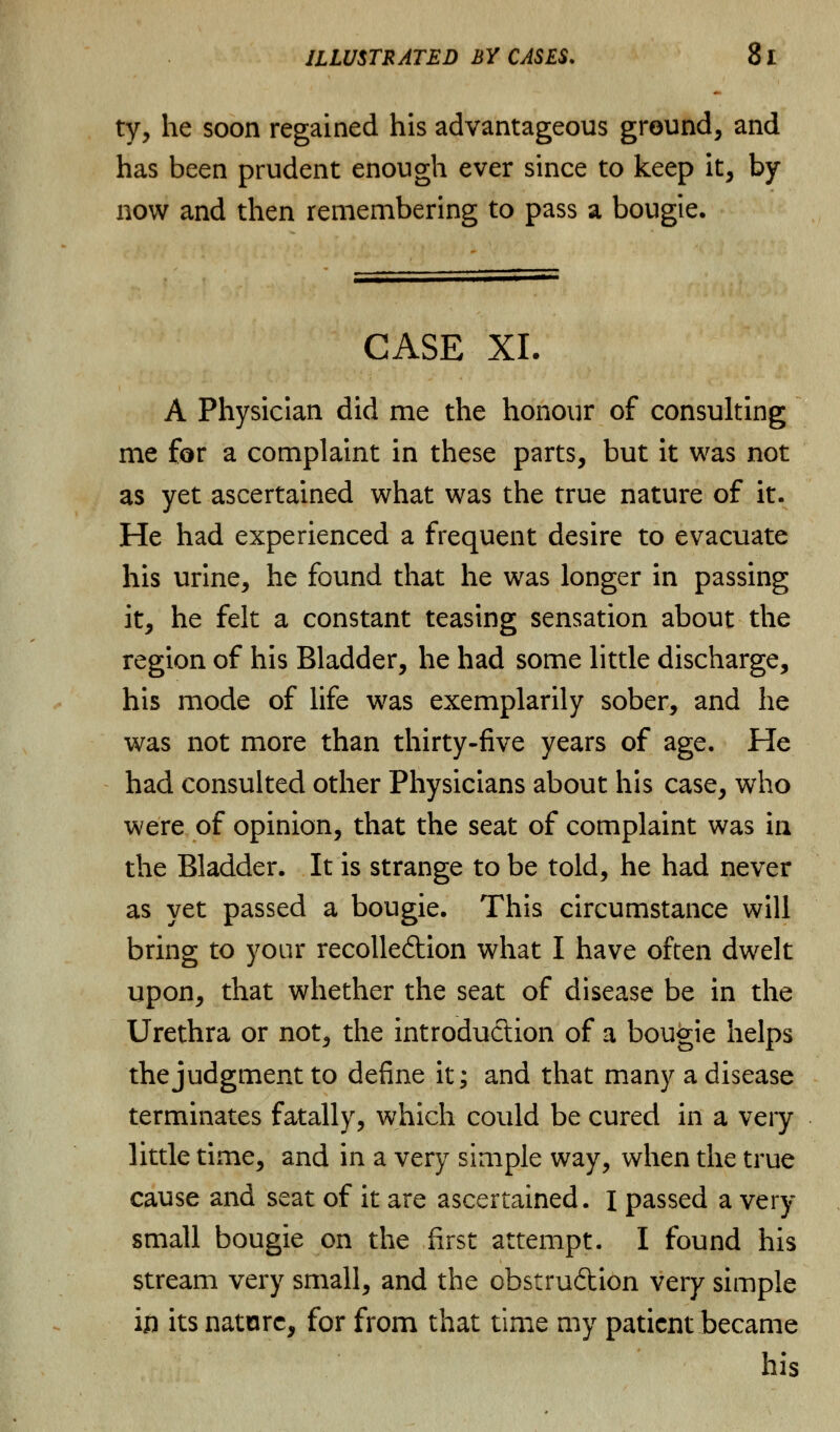 ty, he soon regained his advantageous ground, and has been prudent enough ever since to keep it, by now and then remembering to pass a bougie. CASE XL A Physician did me the honour of consulting me for a complaint in these parts, but it was not as yet ascertained what was the true nature of it. He had experienced a frequent desire to evacuate his urine, he found that he was longer in passing it, he felt a constant teasing sensation about the region of his Bladder, he had some little discharge, his mode of life was exemplarily sober, and he was not more than thirty-five years of age. He had consulted other Physicians about his case, who were of opinion, that the seat of complaint was in the Bladder. It is strange to be told, he had never as yet passed a bougie. This circumstance will bring to your recolleftion what I have often dwelt upon, that whether the seat of disease be in the Urethra or not, the introduction of a bougie helps the judgment to define it; and that many a disease terminates fatally, which could be cured in a very little time, and in a very simple way, when the true cause and seat of it are ascertained. I passed a very- small bougie on the first attempt. I found his stream very small, and the obstruction very simple in its nature, for from that time my patient became his
