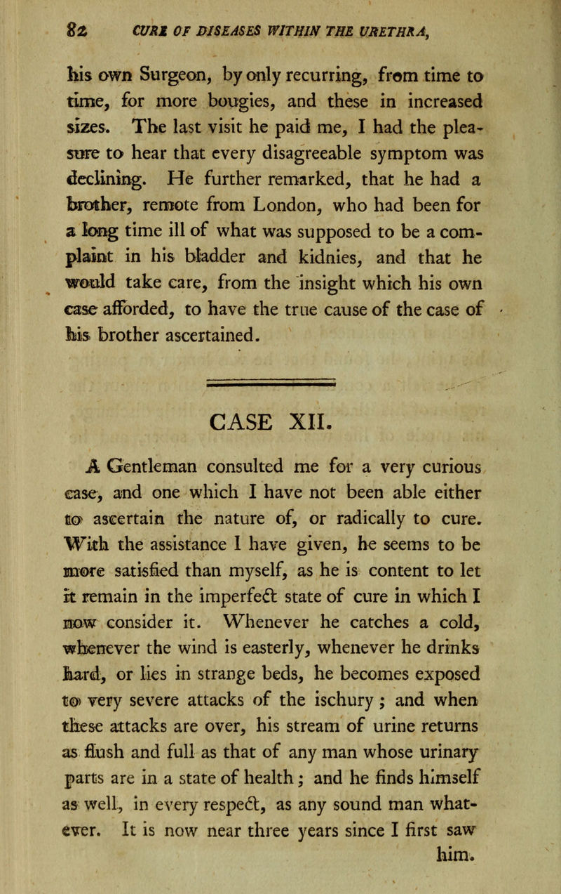 his own Surgeon, by only recurring, from time to time, for more bougies, and these in increased sizes. The last visit he paid me, I had the plea- sore to hear that every disagreeable symptom was declining. He further remarked, that he had a brother, remote from London, who had been for a long time ill of what was supposed to be a com- plaint in his bladder and kidnies, and that he would take care, from the insight which his own case afforded, to have the true cause of the case of feis brother ascertained. CASE XII. A Gentleman consulted me for a very curious ease, and one which I have not been able either to ascertain the nature of, or radically to cure. With the assistance 1 have given, he seems to be more satisfied than myself, as he is content to let it remain in the imperfeft state of cure in which I now consider it. Whenever he catches a cold, whenever the wind is easterly, whenever he drinks Sard, or lies in strange beds, he becomes exposed to> very severe attacks of the ischury; and when these attacks are over, his stream of urine returns as flush and full as that of any man whose urinary parts are in a state of health; and he finds himself as well, in every resped;, as any sound man what- ever. It is now near three years since I first saw him.