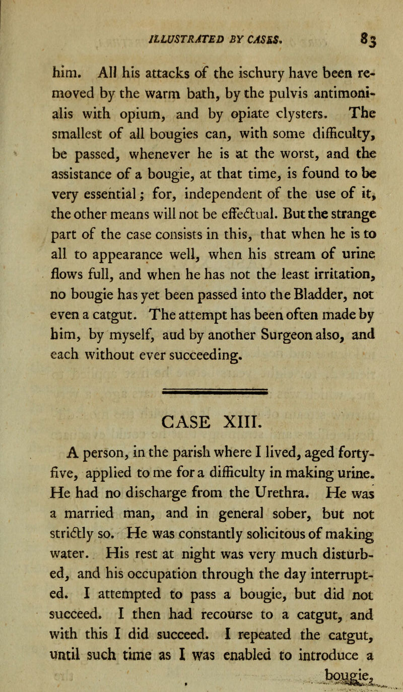 him. All his attacks of the ischury have been re- moved by the warm bath, by the pulvis antimoni* alis with opium, and by opiate clysters. The smallest of all bougies can, with some difficulty, be passed, whenever he is at the worst, and the assistance of a bougie, at that time, is found to be very essential; for, independent of the use of it, the other means will not be effeftual. But the strange part of the case consists in this, that when he is to all to appearance well, when his stream of urine flows full, and when he has not the least irritation, no bougie has yet been passed into the Bladder, not even a catgut. The attempt has been often made by him, by myself, aud by another Surgeon also, and each without ever succeeding. CASE XIIL A person, in the parish where I lived, aged forty- five, applied to me for a difficulty in making urine. He had no discharge from the Urethra. He was a married man, and in genera] sober, but not stridtly so. He was constantly solicitous of making water. His rest at night was very much disturb- ed, and his occupation through the day interrupt- ed. I attempted to pass a bougie, but did not succeed. I then had recourse to a catgut, and with this I did succeed. I repeated the catgut, until such time as I was enabled to introduce a -ftv-v,*,,.