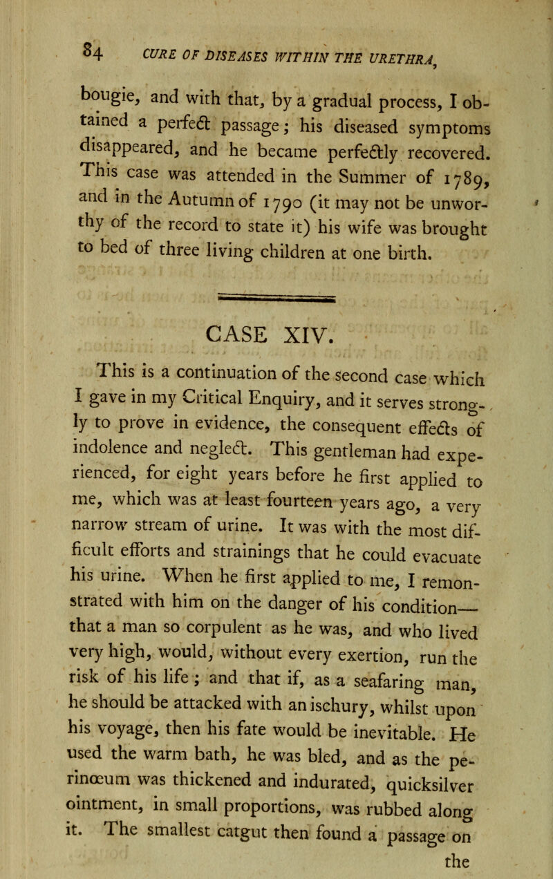 bougie, and with that, by a gradual process, I ob- tained a perfect passage; his diseased symptoms disappeared, and he became perfectly recovered. This case was attended in the Summer of 1789, and in the Autumn of 1790 (it may not be unwor- thy of the record to state it) his wife was brought to bed of three living children at one birth. CASE XIV. This is a continuation of the second case which I gave in my Critical Enquiry, and it serves strong- ly to prove in evidence, the consequent effe&s of indolence and neglect. This gentleman had expe- rienced, for eight years before he first applied to me, which was at least fourteen years ago, a very narrow stream of urine. It was with the most dif- ficult efforts and strainings that he could evacuate his urine. When he first applied to me, I remon- strated with him on the danger of his condition- that a man so corpulent as he was, and who lived very high, would, without every exertion, run the risk of his life; and that if, as a seafaring man, he should be attacked with anischury, whilst upon his voyage, then his fate would be inevitable. He used the warm bath, he was bled, and as the pe- rinoeum was thickened and indurated, quicksilver ointment, in small proportions, was rubbed alono- it. The smallest catgut then found a passage on the