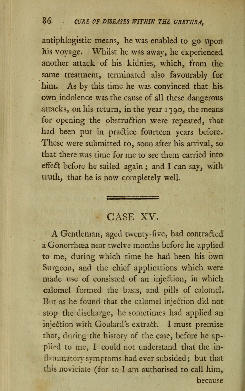 antiphlogistic means, he was enabled to go upor! his voyage. Whilst he was away, he experienced another attack of his kidnies, which, from the same treatment, terminated also favourably for him. As by this time he was convinced that his own indolence was the cause of all these dangerous attacks, on his return, in the year 1790, the means for opening the obstruction were repeated, that had been put in practice fourteen years before. These were submitted to, soon after his arrival, so that there was time for me to see them carried into effeft before he sailed again; and I can say, with truth, that he is now completely well. CASE XV. A Gentleman, aged twenty-five, had contracted a Gonorrhoea near twelve months before he applied to me, during which time he had been his own Surgeon, and the chief applications which were made use of consisted of an injeftion, in which calomel formed the basis, and pills of calomel. But as he found that the calomel injedtion did not stop the discharge, he sometimes had applied an inje&ion with Goulard's extradfc. I must premise that, during the history of the case, before he ap- plied to me, I could not understand that the in- flammatory symptoms had ever subsided; but that this noviciate (for so I am authorised to call him, because