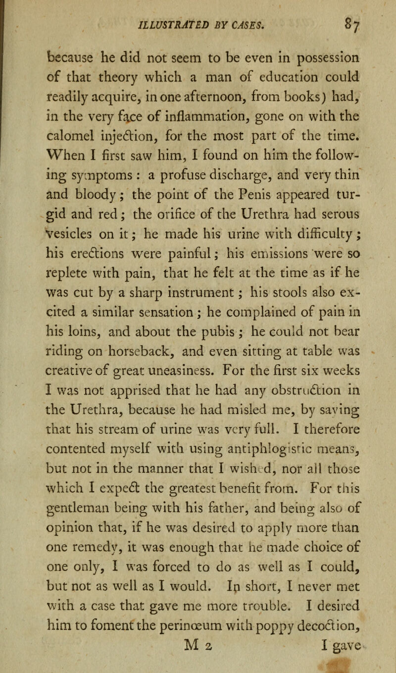 because he did not seem to be even in possession of that theory which a man of education could readily acquire, in one afternoon, from books) had, in the very face of inflammation, gone on with the calomel inje&ion, for the most part of the time. When I first saw him, I found on him the follow- ing symptoms : a profuse discharge, and very thin and bloody; the point of the Penis appeared tur- gid and red; the orifice of the Urethra had serous Vesicles on it; he made his urine with difficulty; his eredtions were painful; his emissions'were so replete with pain, that he felt at the time as if he was cut by a sharp instrument; his stools also ex- cited a similar sensation ; he complained of pain in his loins, and about the pubis ; he could not bear riding on horseback, and even sitting at table was creative of great uneasiness. For the first six weeks I was not apprised that he had any obstruction in the Urethra, because he had misled me, by saving that his stream of urine wras very full. I therefore contented myself with using antiphlogistic means, but not in the manner that I wishd, nor ail those which I expedt the greatest benefit from. For this gentleman being with his father, and being also of opinion that, if he was desired to apply more than one remedy, it was enough that he made choice of one only, I was forced to do as well as I could, but not as well as I would. Ip short, I never met with a case that gave me more trouble. I desired him to foment the perinoeum with poppy deco&ion, M z I gave