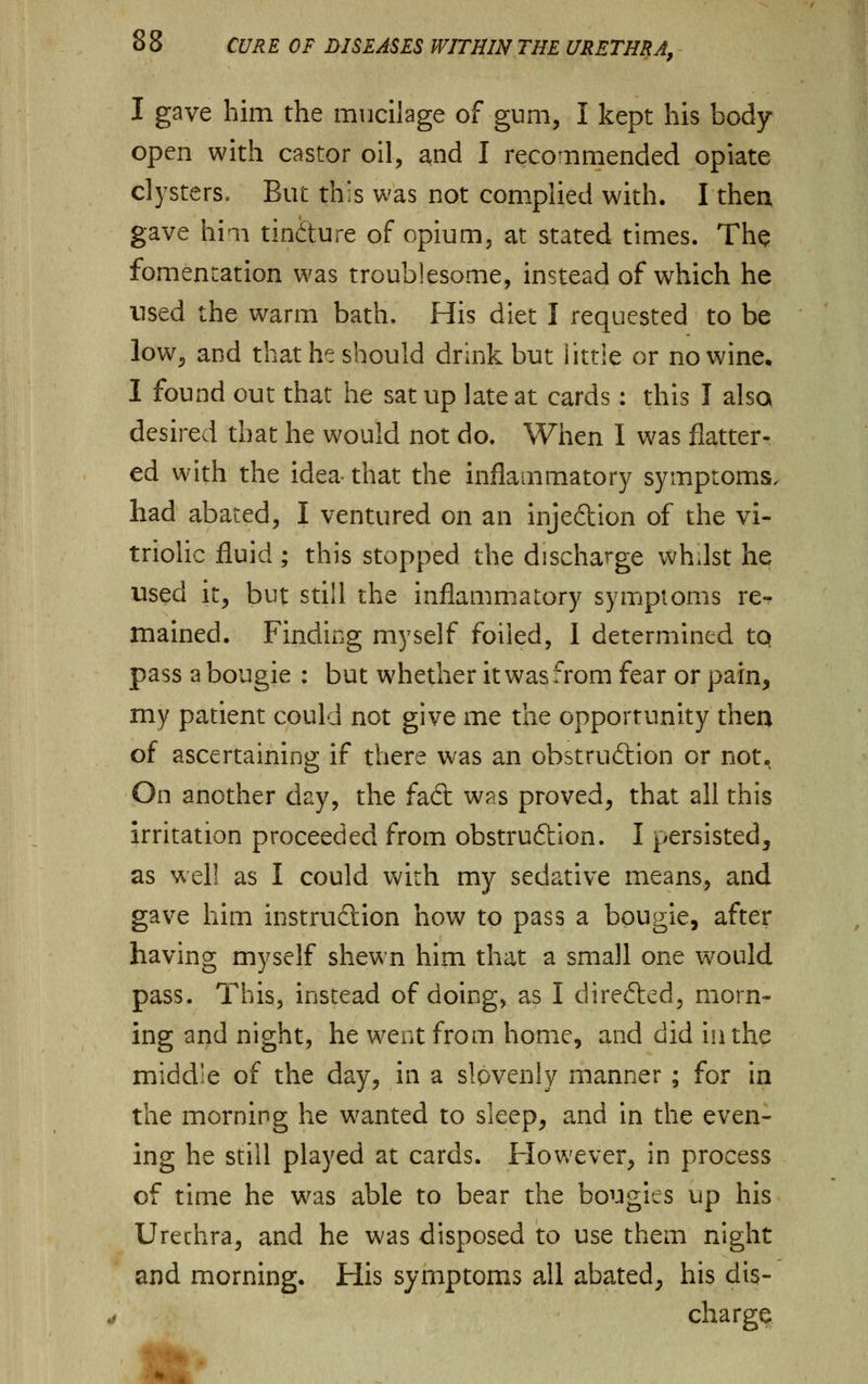 I gave him the mucilage of gum, I kept his body- open with castor oil, and I recommended opiate clysters. But this was not complied with. I then, gave him tin&ure of opium, at stated times. The fomentation was troublesome, instead of which he used the warm bath. His diet I requested to be low, and that he should drink but little or no wine, 1 found out that he sat up late at cards: this I also desired that he would not do. When I was flatter- ed with the idea that the inflammatory symptoms, had abated, I ventured on an injeftion of the vi- triolic fluid; this stopped the discharge whdst he used it, but still the inflammatory symptoms re-, mained. Finding myself foiled, I determined tq pass a bougie : but whether it was from fear or pain, my patient could not give me the opportunity then of ascertaining if there was an obstru&ion or not. On another day, the fadt was proved, that all this irritation proceeded from obstruction. I persisted, as well as I could with my sedative means, and gave him instruction how to pass a bougie, after having myself shewn him that a small one would pass. This, instead of doing, as I directed, morn- ing and night, he went from home, and did in the middle of the day, in a slovenly manner ; for in the morning he wanted to sleep, and in the even- ing he still played at cards. However, in process of time he was able to bear the bougies up his Urechra, and he was disposed to use them night and morning. His symptoms all abated, his dis- charge