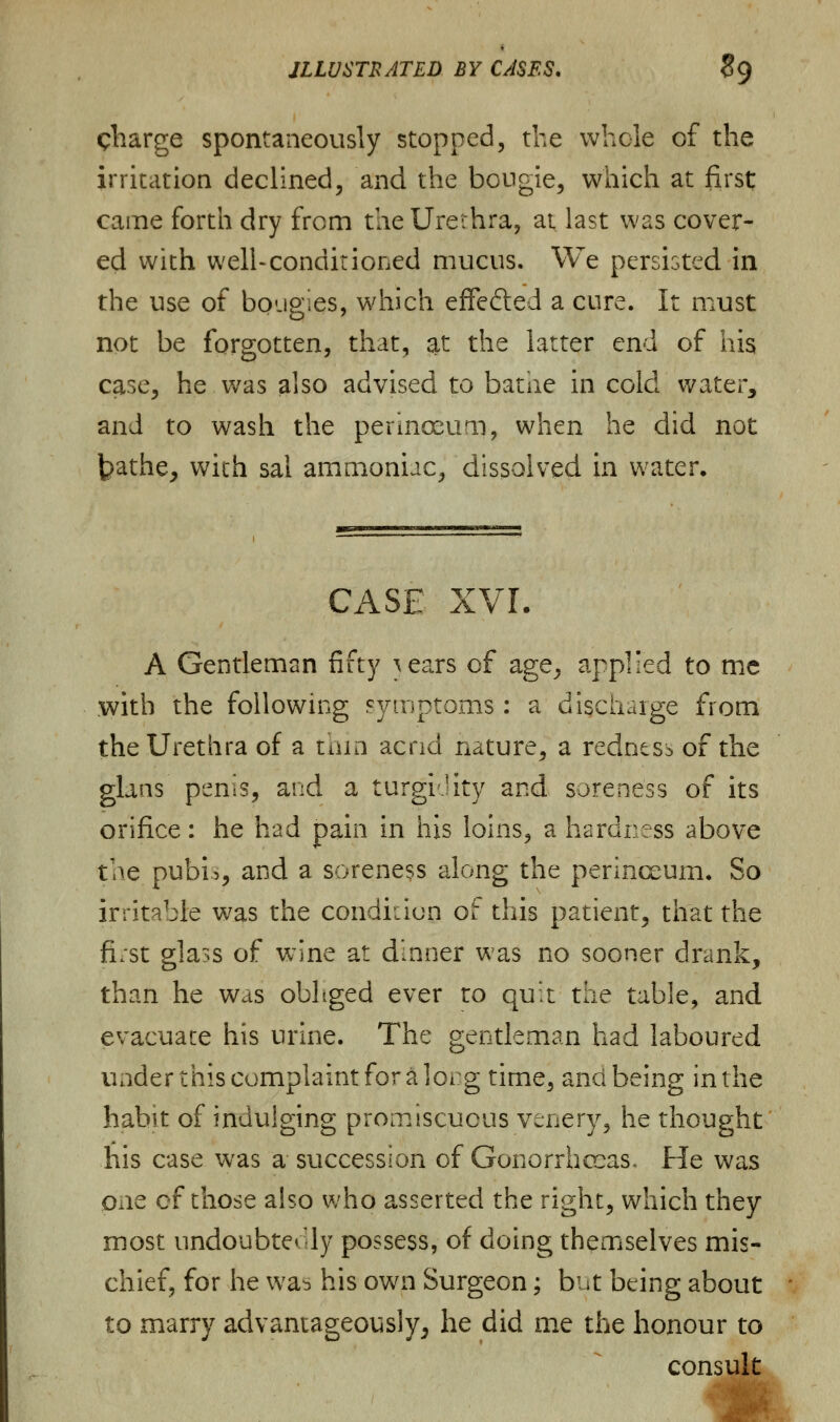charge spontaneously stopped, the whole of the irritation declined, and the bougie, which at first; came forth dry from the Urethra, at last was cover- ed with well-conditioned mucus. We persisted in the use of bougies, which effe&ed a cure. It must not be forgotten, that, at the latter end of his case, he was also advised to bathe in cold water, and to wash the perinoeum, when he did not t>athe, with sal ammoniac, dissolved in water. CASE xvr. A Gentleman fifty \ears of age, applied to me with the following symptoms: a discharge from the Urethra of a thin acrid nature, a redness of the glaas penis, and a turgi Jity and soreness of its orifice: he had pain in his loins, a hardness above tae pubi>, and a soreness along the perinceum. So irritable was the condition of this patient, that the fist glass of wine at dinner was no sooner drank, than he was obliged ever ro qu:t the table, and evacuate his urine. The gentleman had laboured under this complaint for a lorg time, and being in the habit of indulging promiscuous venery, he thought his case was a succession of Gonorrhoeas. He was one of those also who asserted the right, which they most undoubtedly possess, of doing themselves mis- chief, for he wab his own Surgeon; but being about to marry advantageously, he did me the honour to consult