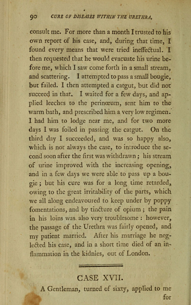 consult me. For more than a month I trusted to his own report of his case, and, during that time, I found every means that were tried ineffe&ual. I then requested that he would evacuate his urine be- fore me, which I saw come forth in a small stream, and scattering. I attempted to pass a small bougie, but failed. I then attempted a catgut, but did not succeed in that. I waited for a few days, and ap- plied leeches to the perinoeum, sent him to the warm bath, and prescribed him a very low regimen. I had him to lodge near me, and for two more days I was foiled in passing the catgut. On the third day I succeeded, and was so happy also, which is not always the case, to introduce the se- cond soon after the first was withdrawn; his stream of urine improved with the increasing opening, and in a few days we were able to pass up a bou- gie ; but his cure was for a long time retarded* owing to the great irritability of the parts, which we all along endeavoured to keep under by poppy fomentations, and by tindture of opium ; the pain in his loins was. also very troublesome : however, the passage of the Urethra was fairly opened, and my patient married. After his marriage he neg- lefted his case, and in a short time died of an in- flammation in the kidnies, out of London. , CASE XVII. A Gentleman, turned of sixty, applied to me for