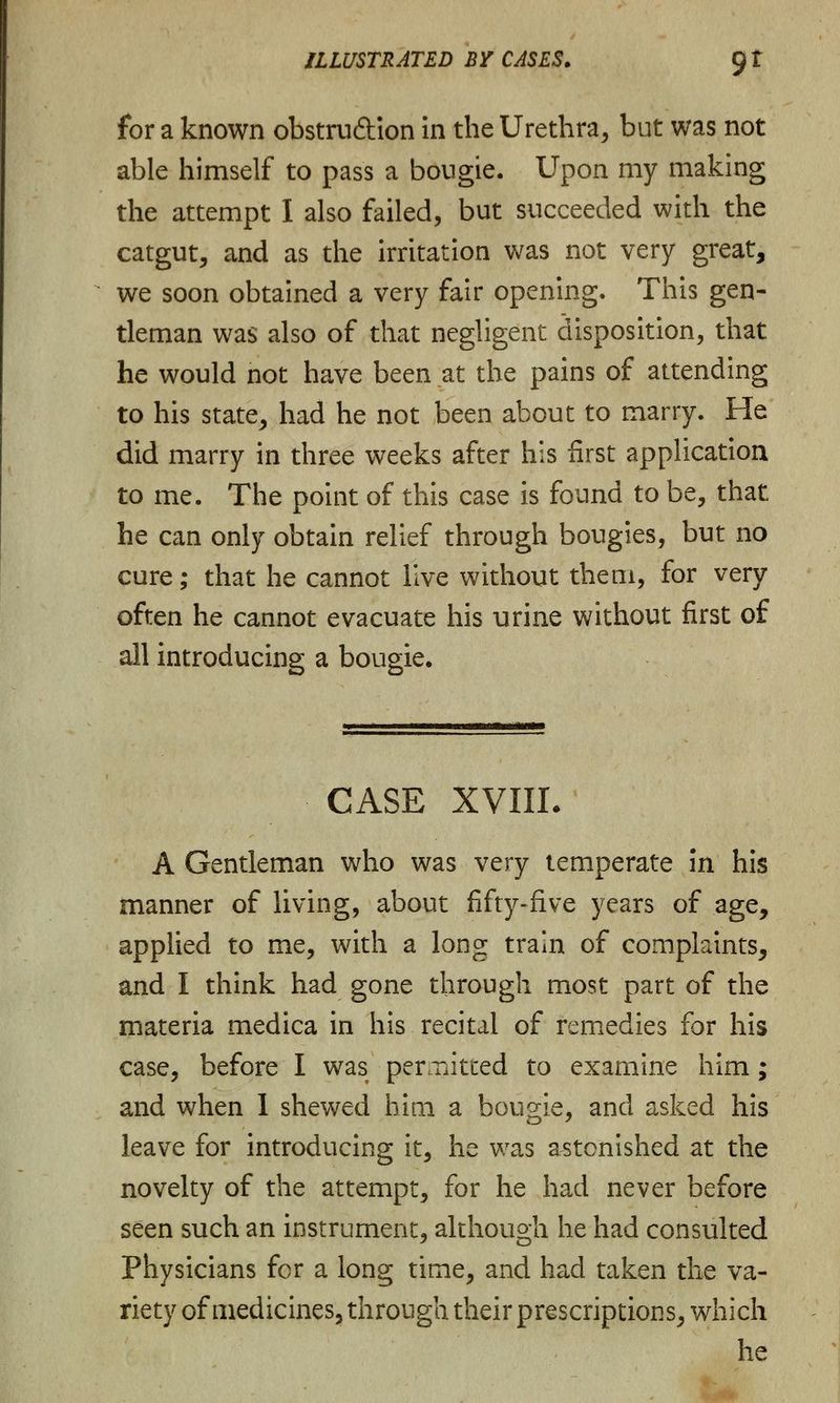 for a known obstru&ion in the Urethra, but was not able himself to pass a bougie. Upon my making the attempt I also failed, but succeeded with the catgut, and as the irritation was not very great, we soon obtained a very fair opening. This gen- tleman was also of that negligent disposition, that he would not have been at the pains of attending to his state, had he not been about to marry. He did marry in three weeks after his first application to me. The point of this case is found to be, that he can only obtain relief through bougies, but no cure; that he cannot live without them, for very often he cannot evacuate his urine without first of all introducing a bougie. CASE XVIII. A Gentleman who was very temperate in his manner of living, about fifty-five years of age, applied to me, with a long train of complaints, and I think had gone through most part of the materia medica in his recital of remedies for his case, before I was permitted to examine him; and when 1 shewed him a bougie, and asked his leave for introducing it, he was astonished at the novelty of the attempt, for he had never before seen such an instrument, although he had consulted Physicians for a long time, and had taken the va- riety of medicines, through their prescriptions, which he