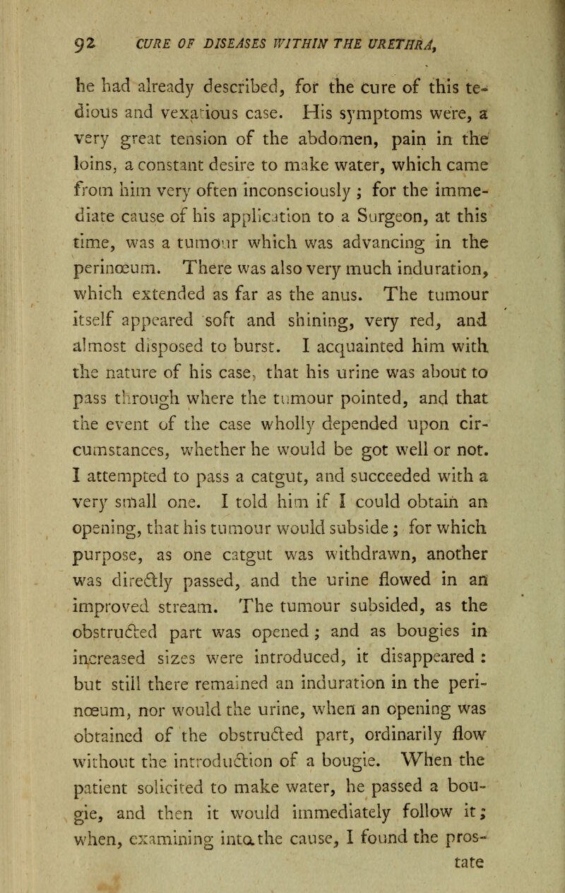 he had already described, for the cure of this te- dious and vexatious case. His symptoms were, a very great tension of the abdomen, pain in the loins, a constant desire to make water, which came from him very often inconsciously ; for the imme- diate cause of his application to a Surgeon, at this time, was a tumour which was advancing in the perinoeurn. There was also very much induration, which extended as far as the anus. The tumour Itself appeared soft and shining, very red, and almost disposed to burst. I acquainted him with, the nature of his case> that his urine was about to pass through where the tumour pointed, and that the event of the case wholly depended upon cir- cumstances, whether he would be got well or not. I attempted to pass a catgut, and succeeded with a very small one. I told him if I could obtain an opening, that his tumour would subside; for which purpose, as one catgut was withdrawn, another was diredly passed, and the urine flowed in an improved stream. The tumour subsided, as the obstructed part was opened ; and as bougies in increased sizes were introduced, it disappeared : but still there remained an induration in the peri- noeurn, nor would the urine, when an opening was obtained of the obstru&ed part, ordinarily flow without the introduction of a bougie. When the patient solicited to make water, he passed a bou- gie, and then it would immediately follow it; when, examining intathe cause, I found the pros- tate