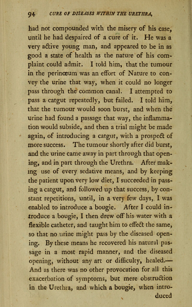 had not compounded with the misery of his case, until he had despaired of a cure of it. He was a very aftive young man, and appeared to be in as good a state of health as the nature of his com- plaint could admit. I told him, that the tumour in the perinceum was an effort of Nature to con- vey the urine that way, when it could no longer pass through the common canal. I attempted to pass a catgut repeatedly, but failed. I told him, that the tumour would soon burst, and when the urine had found a passage that way, the inflamma- tion would subside, and then a trial might be made again, of introducing a catgut, with a prospeft of more success. The tumour shortly after did burst, and the urine came away in part through that open- ing, and in part through the Urethra. After mak- ing use of every sedative means, and by keeping the patient upon very low diet, I succeeded in pass- ing a catgut, and followed up that success, by con- stant repetitions, until, in a very few days, I was enabled to introduce a bougie. After I could in- troduce a bougie, I then drew off his water with a flexible catheter, and taught him to effedt the same, so that no urine might pass by the diseased open- ing. By these means he recovered his natural pas- sage in a most rapid manner, and the diseased opening, without any art or difficulty, healed.— And as there was no other provocation for all this exacerbation of symptoms, but mere obstruction in the Urethra, and which a bougie, when intro- duced