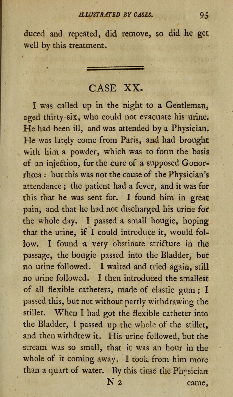duced and repeated, did remove, so did he get well by this treatment. CASE XX. I was called up in the night to a Gentleman, aged thirty six, who could not evacuate his urine. He had been ill, and was attended by a Physician. He was lately come from Paris, and had brought with him a powder, which was to form the basis of an inje&ion, for the cure of a supposed Gonor- rhoea : but this was not the cause of the Physician's attendance ; the patient had a fever, and it was for this that he was sent for. I found him in great pain, and that he had not discharged his urine for the whole day. I passed a small bougie, hoping that the urine, if I could introduce it, would fol- low. I found a very obstinate stridture in the passage, the bougie passed into the Bladder, but no urine followed. I waited and tried again, still no urine followed. I then introduced the smallest of all flexible catheters, made of elastic gum; I passed this, but not without partly withdrawing the stillet. When I had got the flexible catheter into the Bladder, I passed up the whole of the stillet, and then withdrew it. His urine followed, but the stream was so small, that it was an hour in the whole of it coming away. I took from him more than a quart of water. By this time the Physician N 2 came.