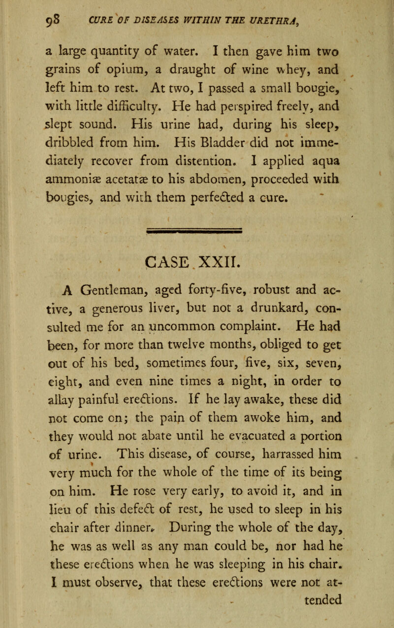 a large quantity of water. I then gave him two grains of opium, a draught of wine whey, and left him to rest. At two, I passed a small bougie, with little difficulty. He had perspired freely, and slept sound. His urine had, during his sleep, dribbled from him. His Bladder did not imme- diately recover from distention. I applied aqua ammonite acetate to his abdomen, proceeded with bougies, and with them perfected a cure. CASE XXII. A Gentleman, aged forty-five, robust and ac- tive, a generous liver, but not a drunkard, con- sulted me for an uncommon complaint. He had been, for more than twelve months, obliged to get out of his bed, sometimes four, five, six, seven, eight, and even nine times a night, in order to allay painful ereftions. If he lay awake, these did not come on; the paia of them awoke him, and they would not abate until he evacuated a portion of urine. This disease, of course, harrassed him very much for the whole of the time of its being on him. He rose very early, to avoid it, and in lieu of this defeft of rest, he used to sleep in his chair after dinner*. During the whole of the day, he was as well as any man could be, nor had he these ere£tions when he was sleeping in his chair. I must observe, that these eredions were not at- tended