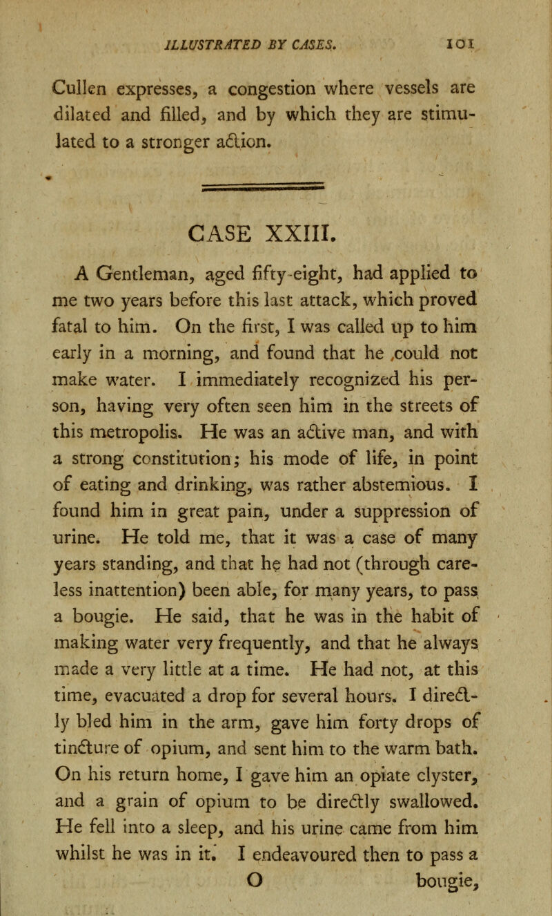 Cullen expresses, a congestion where vessels are dilated and filled, and by which they are stimu- lated to a stronger adion. CASE XXIII. A Gentleman, aged fifty eight, had applied to me two years before this last attack, which proved fatal to him. On the first, I was called up to him early in a morning, and found that he .could not make water. I immediately recognized his per- son, having very often seen him in the streets of this metropolis. He was an adtive man, and with a strong constitution; his mode of life, in point of eating and drinking, was rather abstemious. I found him in great pain, under a suppression of urine. He told me, that it was a case of many years standing, and that he had not (through care- less inattention) been able, for many years, to pass a bougie. He said, that he was in the habit of making water very frequently, and that he always made a very little at a time. He had not, at this time, evacuated a drop for several hours. I diredl- ly bled him in the arm, gave him forty drops of tindture of opium, and sent him to the warm bath. On his return home, I gave him an opiate clyster, and a grain of opium to be direftly swallowed. He fell into a sleep, and his urine came from him whilst he was in it. I endeavoured then to pass a O bougie,