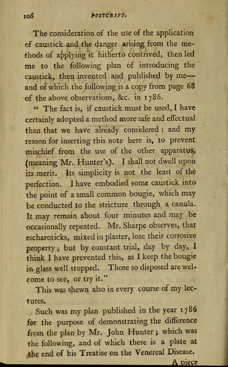 The consideration of the use of the application of caustick and the danger arising from the me- thods of applying it hitherto contrived, then led me to the following plan of introducing the caustick, then invented and published by me— and of which the following is a copy from page 68 of the above observations, &c. in 1786.  The fact is, if caustick must be used, I have certainly adopted a method more safe and effectual than that we have already considered : and my reason for inserting this note here is, to prevent mischief from the use of the other apparatus, (meaning Mr. Hunter's). I shall not dwell upon its merit. Its simplicity is not the least of the perfection. I have embodied some caustick into the point of a small common bougie, which may be conducted to the stricture through a canula. It may remain about four minutes and may be occasionally repeated. Mr, Sharpe observes, that escharoticks, mixed in plaster, lose their corrosive property; but by constant trial, day by day, I think I have prevented this, as I keep the bougie in glass well stopped. Those so disposed are wel- come to see, or try it. This was shewn also in every course of my lec- tures. Such was my plan published in the year 1786 for the purpose of demonstrating the difference from the plan by Mr. John Hunter 5 which was the following, and of which there is a plate at the end of his Treatise on the Venereal Disease. « A piece