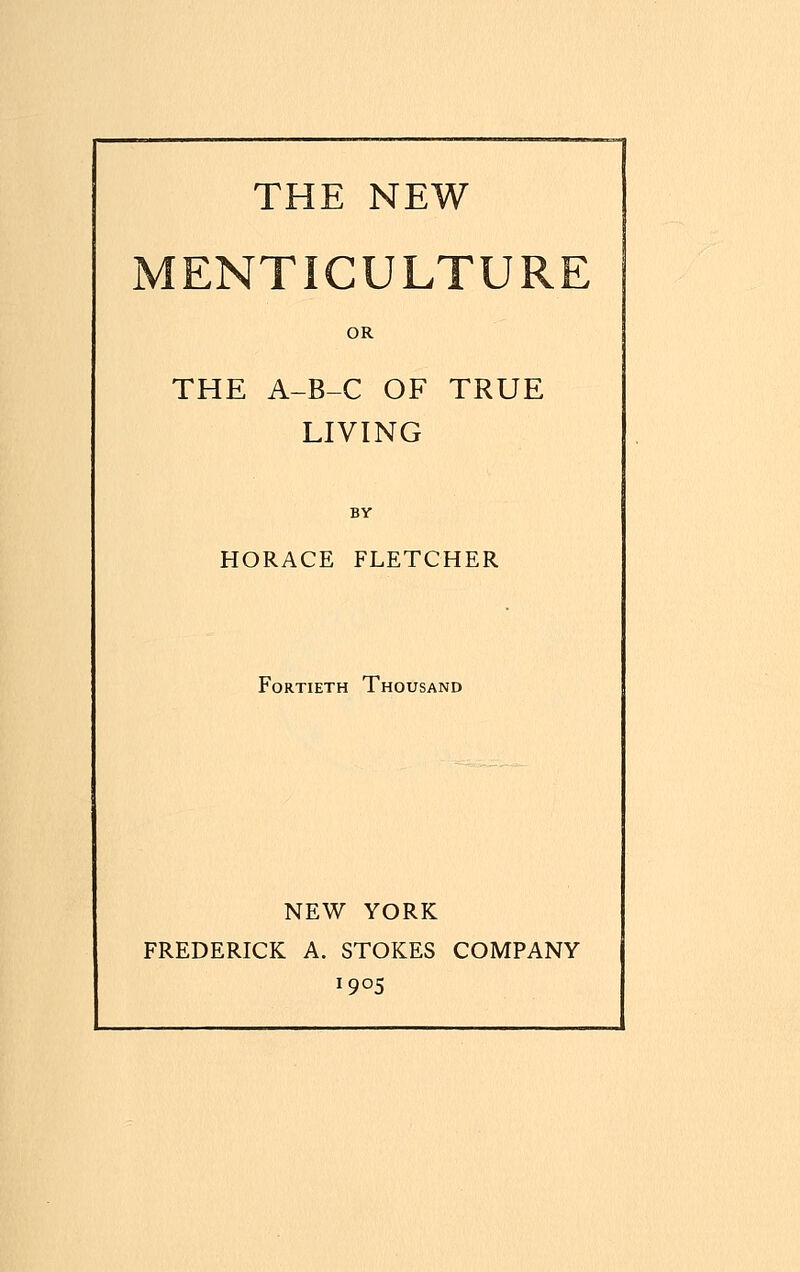 THE NEW MENTICULTURE OR THE A-B-C OF TRUE LIVING BY HORACE FLETCHER Fortieth Thousand NEW YORK FREDERICK A. STOKES COMPANY x9°5