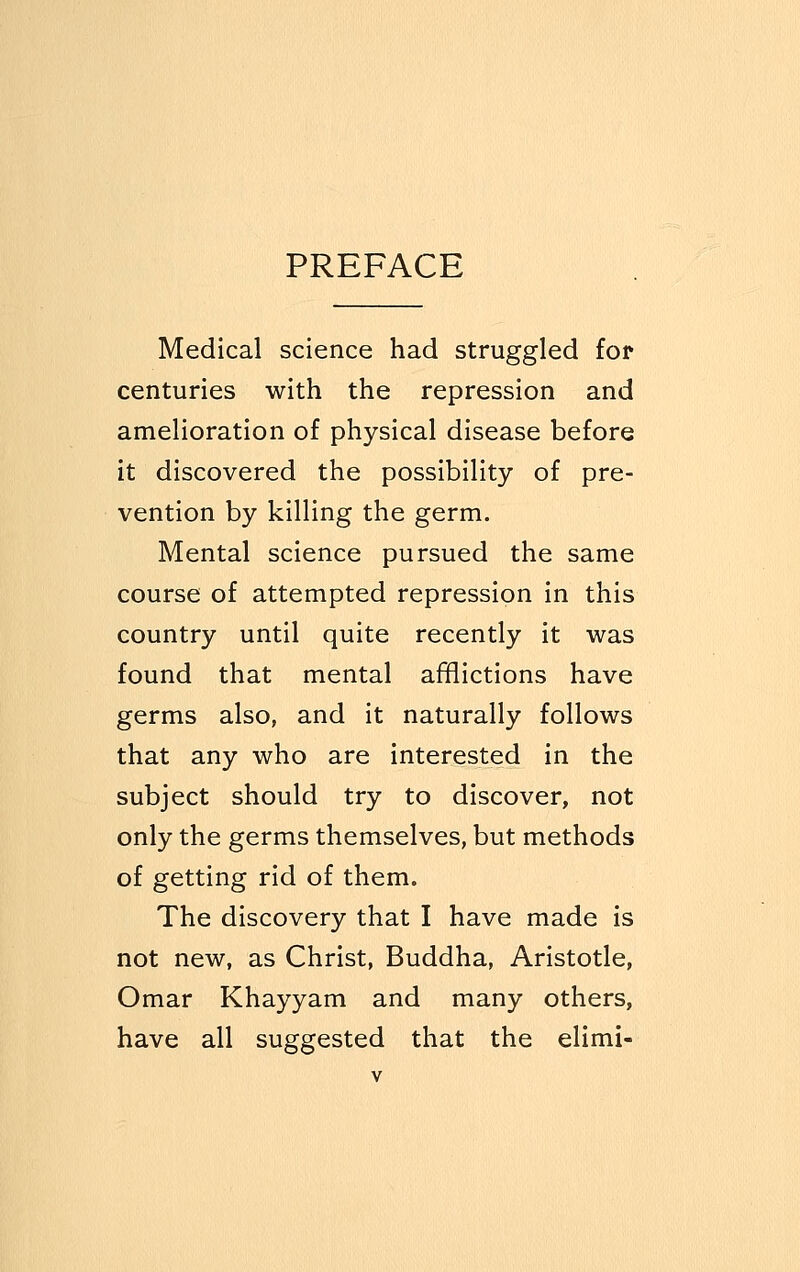 PREFACE Medical science had struggled for centuries with the repression and amelioration of physical disease before it discovered the possibility of pre- vention by killing the germ. Mental science pursued the same course of attempted repression in this country until quite recently it was found that mental afflictions have germs also, and it naturally follows that any who are interested in the subject should try to discover, not only the germs themselves, but methods of getting rid of them. The discovery that I have made is not new, as Christ, Buddha, Aristotle, Omar Khayyam and many others, have all suggested that the elimi-