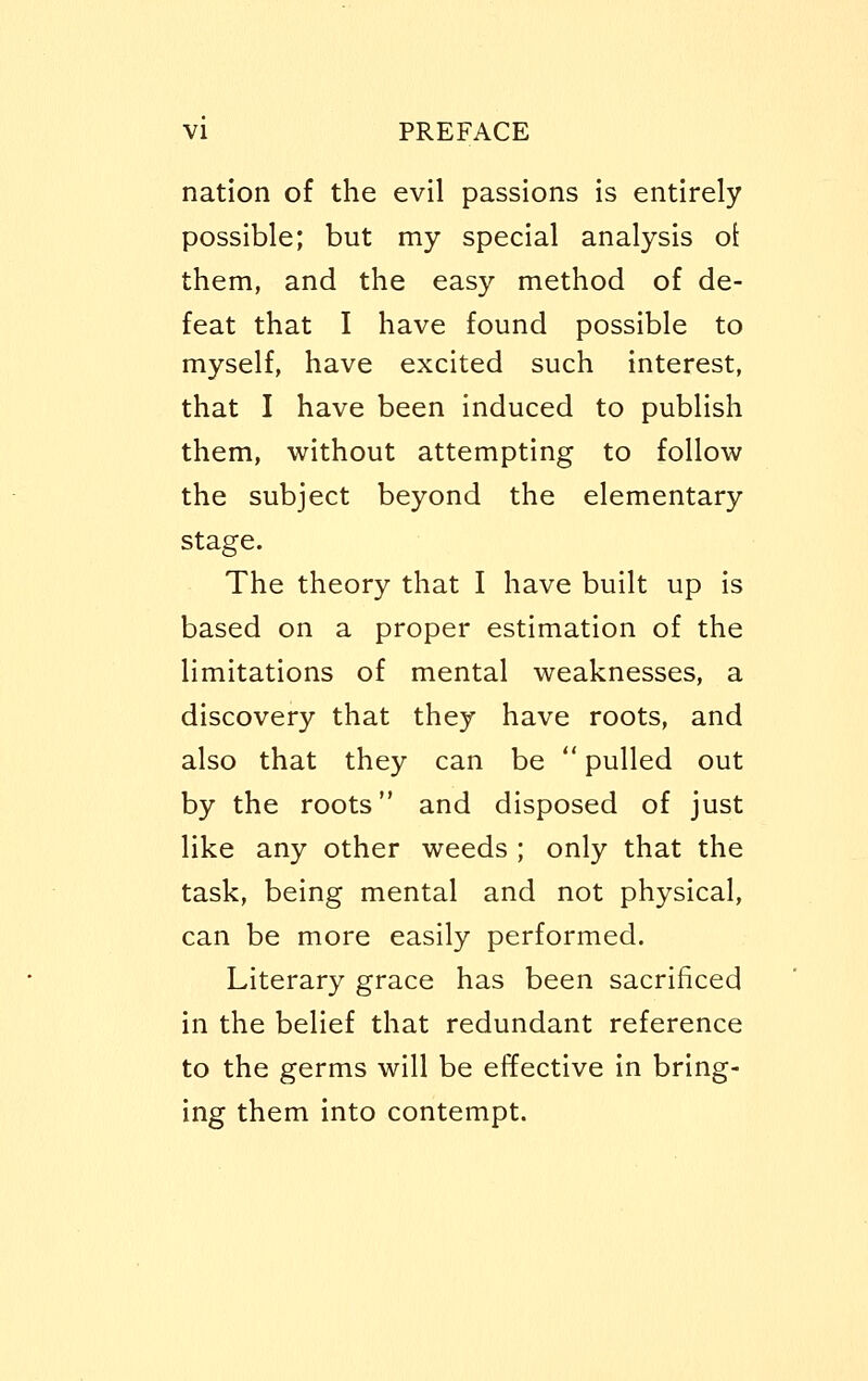 nation of the evil passions is entirely possible; but my special analysis o{ them, and the easy method of de- feat that I have found possible to myself, have excited such interest, that I have been induced to publish them, without attempting to follow the subject beyond the elementary stage. The theory that I have built up is based on a proper estimation of the limitations of mental weaknesses, a discovery that they have roots, and also that they can be  pulled out by the roots and disposed of just like any other weeds ; only that the task, being mental and not physical, can be more easily performed. Literary grace has been sacrificed in the belief that redundant reference to the germs will be effective in bring- ing them into contempt.