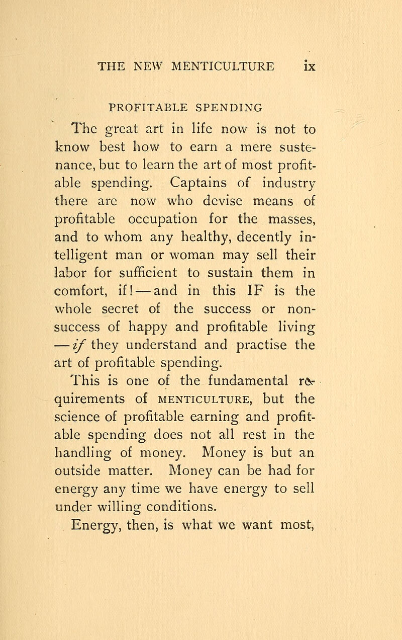 PROFITABLE SPENDING The great art in life now is not to know best how to earn a mere suste- nance, but to learn the art of most profit- able spending. Captains of industry- there are now who devise means of profitable occupation for the masses, and to whom any healthy, decently in- telligent man or woman may sell their labor for sufficient to sustain them in comfort, if! — and in this IF is the whole secret of the success or non- success of happy and profitable living — if they understand and practise the art of profitable spending. This is one of the fundamental re- quirements Of MENTICULTURE, but the science of profitable earning and profit- able spending does not all rest in the handling of money. Money is but an outside matter. Money can be had for energy any time we have energy to sell under willing conditions. Energy, then, is what we want most,