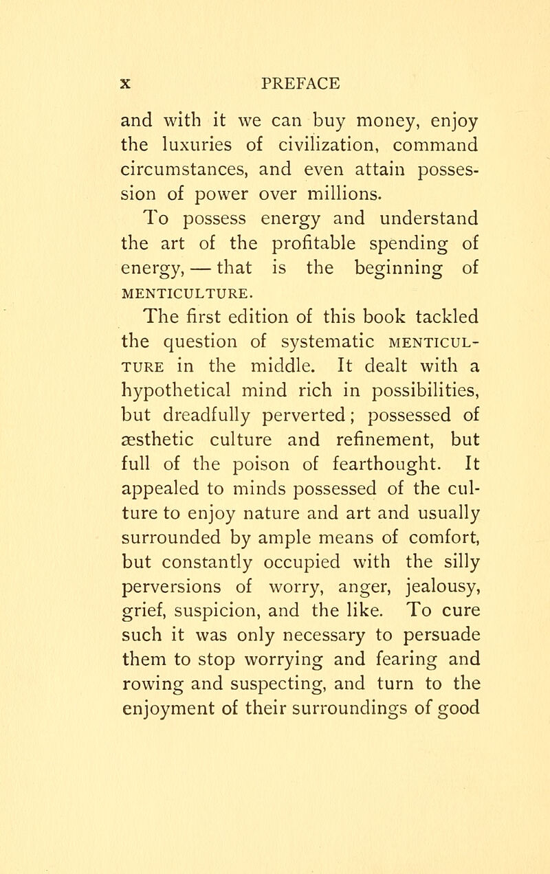 and with it we can buy money, enjoy the luxuries of civilization, command circumstances, and even attain posses- sion of power over millions. To possess energy and understand the art of the profitable spending of energy, — that is the beginning of MENTICULTURE. The first edition of this book tackled the question of systematic menticul- ture in the middle. It dealt with a hypothetical mind rich in possibilities, but dreadfully perverted; possessed of aesthetic culture and refinement, but full of the poison of fearthought. It appealed to minds possessed of the cul- ture to enjoy nature and art and usually surrounded by ample means of comfort, but constantly occupied with the silly perversions of worry, anger, jealousy, grief, suspicion, and the like. To cure such it was only necessary to persuade them to stop worrying and fearing and rowing and suspecting, and turn to the enjoyment of their surroundings of good