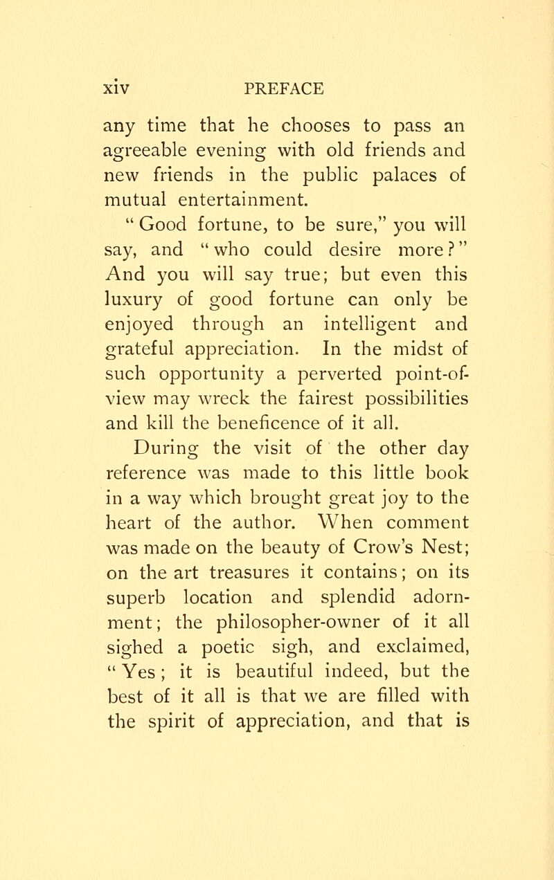 any time that he chooses to pass an agreeable evening with old friends and new friends in the public palaces of mutual entertainment.  Good fortune, to be sure, you will say, and  who could desire more ? And you will say true; but even this luxury of good fortune can only be enjoyed through an intelligent and grateful appreciation. In the midst of such opportunity a perverted point-of- view may wreck the fairest possibilities and kill the beneficence of it all. During the visit of the other day reference was made to this little book in a way which brought great joy to the heart of the author. When comment was made on the beauty of Crow's Nest; on the art treasures it contains; on its superb location and splendid adorn- ment ; the philosopher-owner of it all sighed a poetic sigh, and exclaimed,  Yes; it is beautiful indeed, but the best of it all is that we are filled with the spirit of appreciation, and that is