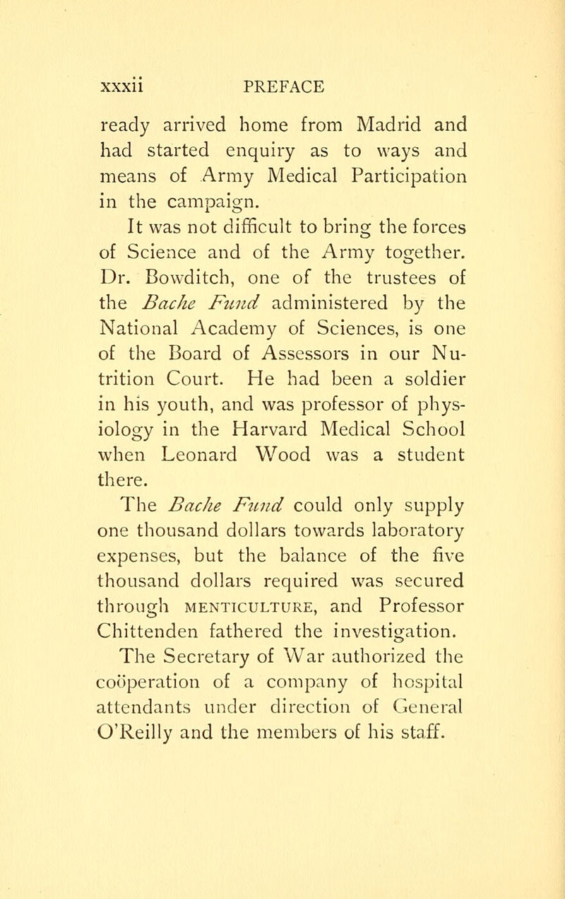 ready arrived home from Madrid and had started enquiry as to ways and means of Army Medical Participation in the campaign. It was not difficult to bring the forces of Science and of the Army together. Dr. Bowditch, one of the trustees of the Bache Fund administered by the National Academy of Sciences, is one of the Board of Assessors in our Nu- trition Court. He had been a soldier in his youth, and was professor of phys- iology in the Harvard Medical School when Leonard Wood was a student there. The Bache Ftind could only supply one thousand dollars towards laboratory expenses, but the balance of the five thousand dollars required was secured through menticulture, and Professor Chittenden fathered the investigation. The Secretary of War authorized the cooperation of a company of hospital attendants under direction of General O'Reilly and the members of his staff.