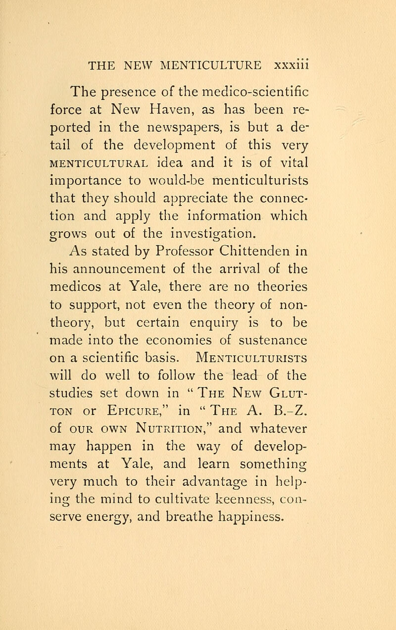 The presence of the medico-scientific force at New Haven, as has been re- ported in the newspapers, is but a de- tail of the development of this very menticultural idea and it is of vital importance to would-be menticulturists that they should appreciate the connec- tion and apply the information which grows out of the investigation. As stated by Professor Chittenden in his announcement of the arrival of the medicos at Yale, there are no theories to support, not even the theory of non- theory, but certain enquiry is to be made into the economies of sustenance on a scientific basis. Menticulturists will do well to follow the lead of the studies set down in  The New Glut- ton or Epicure, in  The A. B.-Z. of our own Nutrition, and whatever may happen in the way of develop- ments at Yale, and learn something very much to their advantage in help- ing the mind to cultivate keenness, con- serve energy, and breathe happiness.