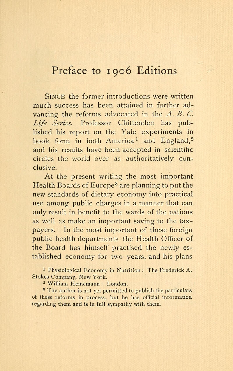 Preface to 1906 Editions Since the former introductions were written much success has been attained in further ad- vancing the reforms advocated in the A. B. C. Life Series. Professor Chittenden has pub- lished his report on the Yale experiments in book form in both America1 and England,2 and his results have been accepted in scientific circles the world over as authoritatively con- clusive. At the present writing the most important Health Boards of Europe3 are planning to put the new standards of dietary economy into practical use among public charges in a manner that can only result in benefit to the wards of the nations as well as make an important saving to the tax- payers. In the most important of these foreign public health departments the Health Officer of the Board has himself practised the newly es- tablished economy for two years, and his plans 1 Physiological Economy in Nutrition : The Frederick A. Stokes Company, New York. 2 William Heinemann : London. 8 The author is not yet permitted to publish the particulars of these reforms in process, but he has official information regarding them and is in full sympathy with them.