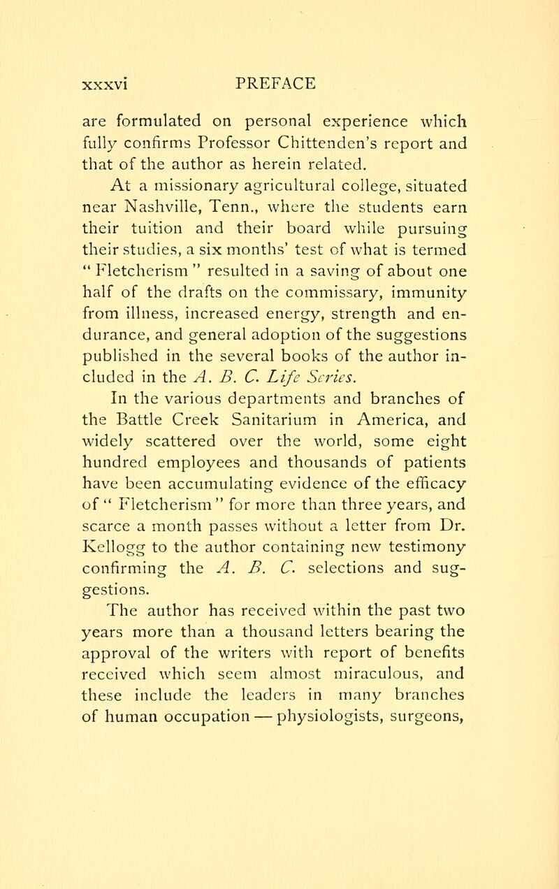 are formulated on personal experience which fully confirms Professor Chittenden's report and that of the author as herein related. At a missionary agricultural college, situated near Nashville, Tenn., where the students earn their tuition and their board while pursuing their studies, a six months' test of what is termed  Fletcherism  resulted in a saving of about one half of the drafts on the commissary, immunity from illness, increased energy, strength and en- durance, and general adoption of the suggestions published in the several books of the author in- cluded in the A. B. C. Life Scries. In the various departments and branches of the Battle Creek Sanitarium in America, and widely scattered over the world, some eight hundred employees and thousands of patients have been accumulating evidence of the efficacy of  Fletcherism for more than three years, and scarce a month passes without a letter from Dr. Kellogg to the author containing new testimony confirming the A. B. C selections and sug- gestions. The author has received within the past two years more than a thousand letters bearing the approval of the writers with report of benefits received which seem almost miraculous, and these include the leaders in many branches of human occupation — physiologists, surgeons,