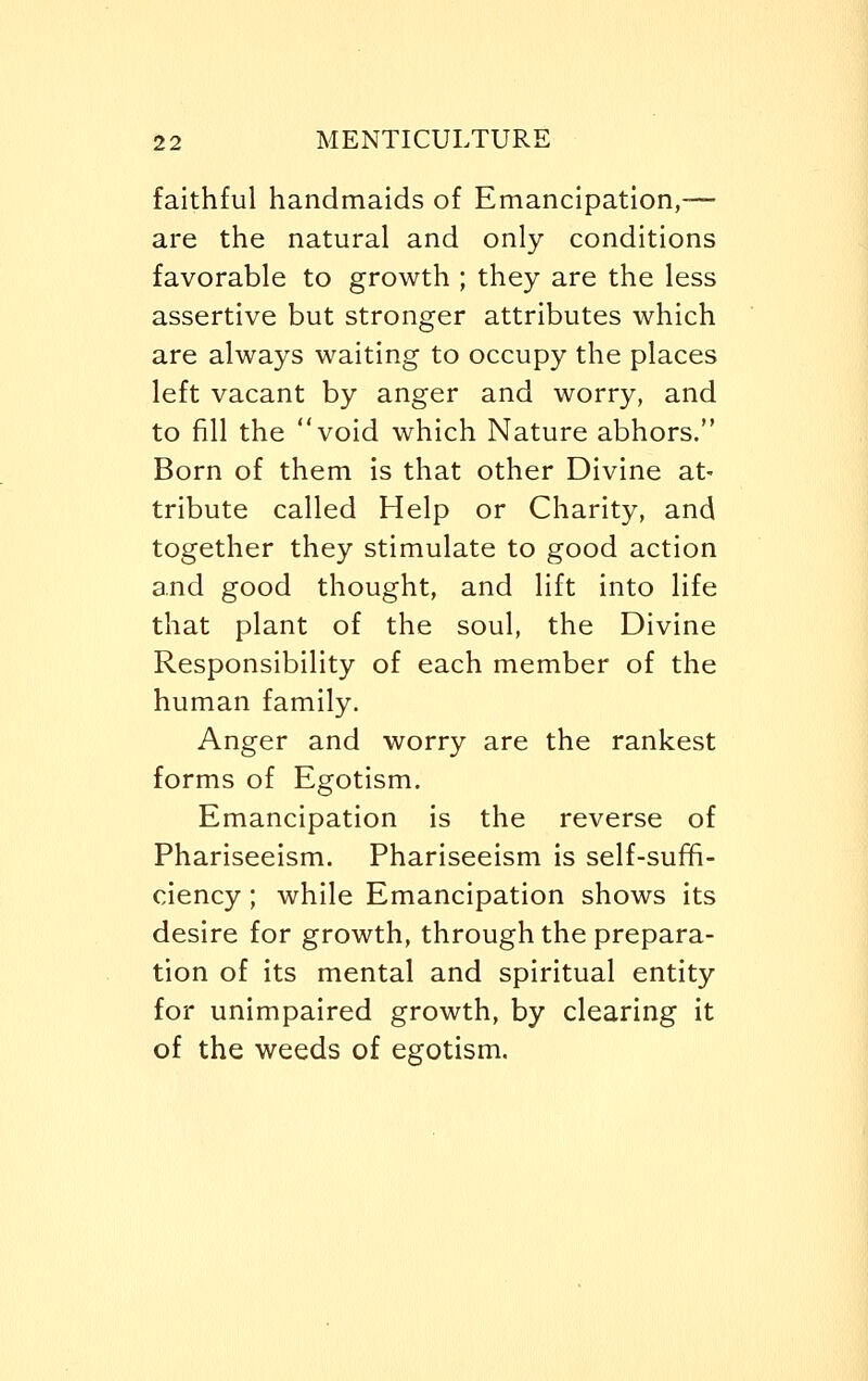 faithful handmaids of Emancipation,— are the natural and only conditions favorable to growth ; they are the less assertive but stronger attributes which are always waiting to occupy the places left vacant by anger and worry, and to fill the void which Nature abhors. Born of them is that other Divine at- tribute called Help or Charity, and together they stimulate to good action and good thought, and lift into life that plant of the soul, the Divine Responsibility of each member of the human family. Anger and worry are the rankest forms of Egotism. Emancipation is the reverse of Phariseeism. Phariseeism is self-suffi- ciency ; while Emancipation shows its desire for growth, through the prepara- tion of its mental and spiritual entity for unimpaired growth, by clearing it of the weeds of egotism.