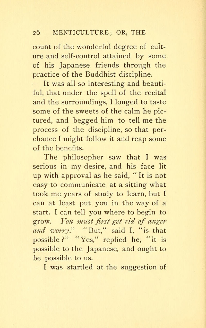 count of the wonderful degree of cult- ure and self-control attained by some of his Japanese friends through the practice of the Buddhist discipline. It was all so interesting and beauti- ful, that under the spell of the recital and the surroundings, I longed to taste some of the sweets of the calm he pic- tured, and begged him to tell me the process of the discipline, so that per- chance I might follow it and reap some of the benefits. The philosopher saw that I was serious in my desire, and his face lit up with approval as he said,  It is not easy to communicate at a sitting what took me years of study to learn, but I can at least put you in the way of a start. I can tell you where to begin to grow. You must first get rid of anger and worryy But, said I, is that possible? Yes, replied he, it is possible to the Japanese, and ought to be possible to us. I was startled at the suggestion of