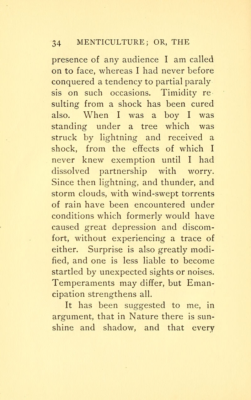 presence of any audience I am called on to face, whereas I had never before conquered a tendency to partial paraly sis on such occasions. Timidity re suiting from a shock has been cured also. When I was a boy I was standing under a tree which was struck by lightning and received a shock, from the effects of which I never knew exemption until I had dissolved partnership with worry. Since then lightning, and thunder, and storm clouds, with wind-swept torrents of rain have been encountered under conditions which formerly would have caused great depression and discom- fort, without experiencing a trace of either. Surprise is also greatly modi- fied, and one is less liable to become startled by unexpected sights or noises. Temperaments may differ, but Eman- cipation strengthens all. It has been suggested to me, in argument, that in Nature there is sun- shine and shadow, and that every