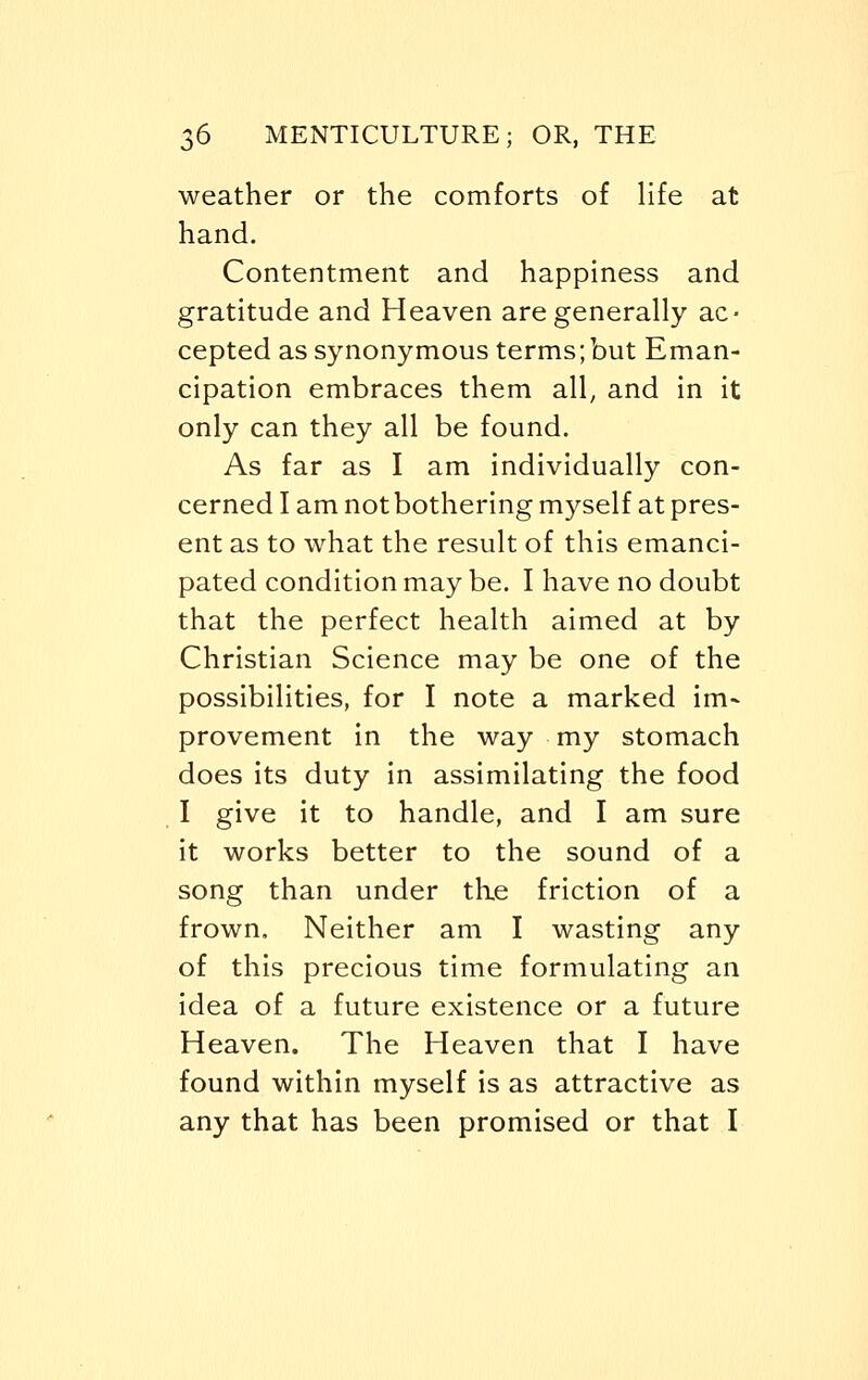weather or the comforts of life at hand. Contentment and happiness and gratitude and Heaven are generally ac- cepted as synonymous terms; but Eman- cipation embraces them all, and in it only can they all be found. As far as I am individually con- cerned I am not bothering myself at pres- ent as to what the result of this emanci- pated condition may be. I have no doubt that the perfect health aimed at by Christian Science may be one of the possibilities, for I note a marked im- provement in the way my stomach does its duty in assimilating the food I give it to handle, and I am sure it works better to the sound of a song than under the friction of a frown. Neither am I wasting any of this precious time formulating an idea of a future existence or a future Heaven. The Heaven that I have found within myself is as attractive as any that has been promised or that I