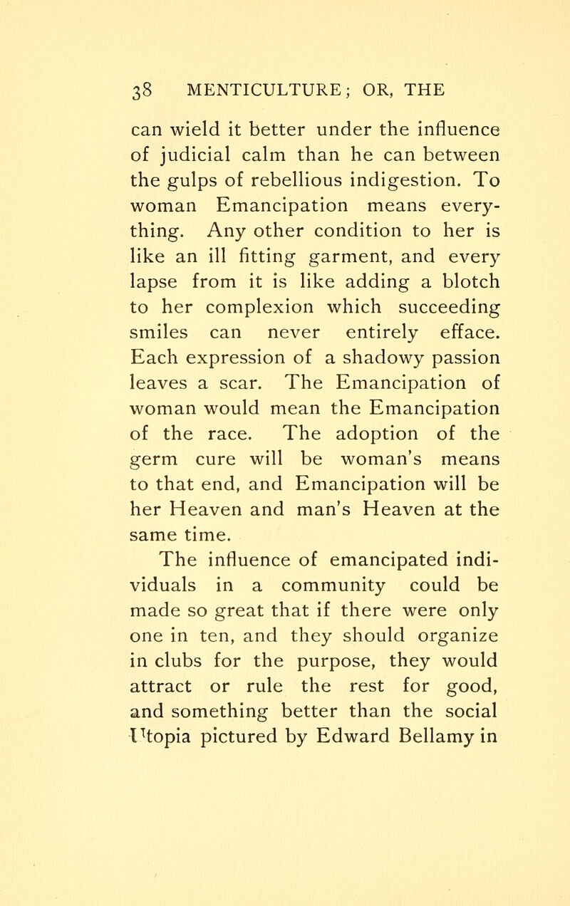 can wield it better under the influence of judicial calm than he can between the gulps of rebellious indigestion. To woman Emancipation means every- thing. Any other condition to her is like an ill fitting garment, and every lapse from it is like adding a blotch to her complexion which succeeding smiles can never entirely efface. Each expression of a shadowy passion leaves a scar. The Emancipation of woman would mean the Emancipation of the race. The adoption of the germ cure will be woman's means to that end, and Emancipation will be her Heaven and man's Heaven at the same time. The influence of emancipated indi- viduals in a community could be made so great that if there were only one in ten, and they should organize in clubs for the purpose, they would attract or rule the rest for good, and something better than the social Utopia pictured by Edward Bellamy in