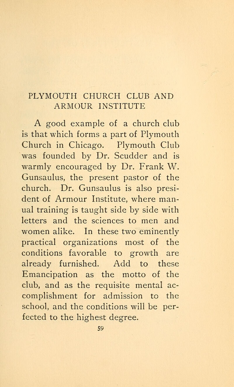 ARMOUR INSTITUTE A good example of a church club is that which forms a part of Plymouth Church in Chicago. Plymouth Club was founded by Dr. Scudder and is warmly encouraged by Dr. Frank W. Gunsaulus, the present pastor of the church. Dr. Gunsaulus is also presi- dent of Armour Institute, where man- ual training is taught side by side with letters and the sciences to men and women alike. In these two eminently practical organizations most of the conditions favorable to growth are already furnished. Add to these Emancipation as the motto of the club, and as the requisite mental ac- complishment for admission to the school, and the conditions will be per- fected to the highest degree.