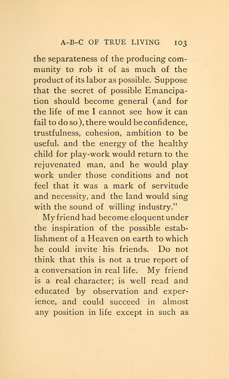 the separateness of the producing com- munity to rob it of as much of the product of its labor as possible. Suppose that the secret of possible Emancipa- tion should become general (and for the life of me I cannot see how it can fail to do so), there would be confidence, trustfulness, cohesion, ambition to be useful, and the energy of the healthy child for play-work would return to the rejuvenated man, and he would play work under those conditions and not feel that it was a mark of servitude and necessity, and the land would sing with the sound of willing industry. My friend had become eloquent under the inspiration of the possible estab- lishment of a Heaven on earth to which he could invite his friends. Do not think that this is not a true report of a conversation in real life. My friend is a real character; is well read and educated by observation and exper- ience, and could succeed in almost any position in life except in such as