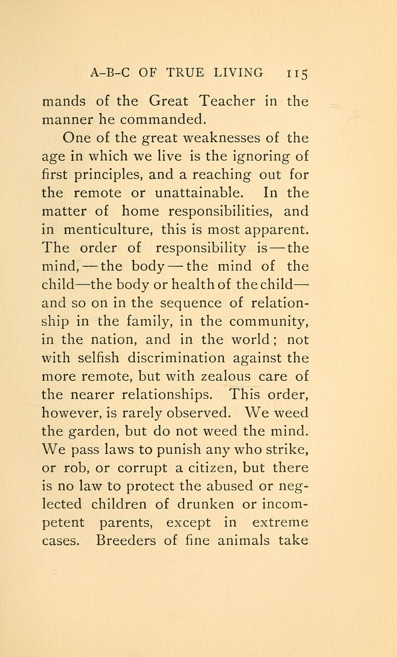 mands of the Great Teacher in the manner he commanded. One of the great weaknesses of the age in which we live is the ignoring of first principles, and a reaching out for the remote or unattainable. In the matter of home responsibilities, and in menticulture, this is most apparent. The order of responsibility is — the mind, — the body — the mind of the child—the body or health of the child— and so on in the sequence of relation- ship in the family, in the community, in the nation, and in the world; not with selfish discrimination against the more remote, but with zealous care of the nearer relationships. This order, however, is rarely observed. We weed the garden, but do not weed the mind. We pass laws to punish any who strike, or rob, or corrupt a citizen, but there is no law to protect the abused or neg- lected children of drunken or incom- petent parents, except in extreme cases. Breeders of fine animals take