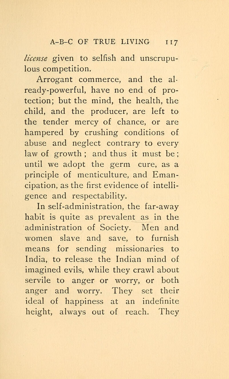 license given to selfish and unscrupu- lous competition. Arrogant commerce, and the al- ready-powerful, have no end of pro- tection; but the mind, the health, the child, and the producer, are left to the tender mercy of chance, or are hampered by crushing conditions of abuse and neglect contrary to every law of growth ; and thus it must be; until we adopt the germ cure, as a principle of menticulture, and Eman- cipation, as the first evidence of intelli- gence and respectability. In self-administration, the far-away habit is quite as prevalent as in the administration of Society. Men and women slave and save, to furnish means for sending missionaries to India, to release the Indian mind of imagined evils, while they crawl about servile to anger or worry, or both anger and worry. They set their ideal of happiness at an indefinite height, always out of reach. They