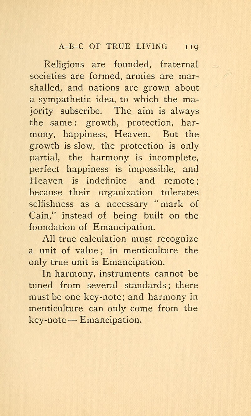 Religions are founded, fraternal societies are formed, armies are mar- shalled, and nations are grown about a sympathetic idea, to which the ma- jority subscribe. The aim is always the same: growth, protection, har- mony, happiness, Heaven. But the growth is slow, the protection is only partial, the harmony is incomplete, perfect happiness is impossible, and Heaven is indefinite and remote; because their organization tolerates selfishness as a necessary  mark of Cain, instead of being built on the foundation of Emancipation. All true calculation must recognize a unit of value; in menticulture the only true unit is Emancipation. In harmony, instruments cannot be tuned from several standards; there must be one key-note; and harmony in menticulture can only come from the key-note— Emancipation.